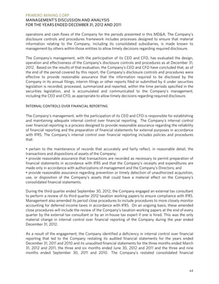 PRIMERO MINING CORP.
MANAGEMENT’S DISCUSSION AND ANALYSIS
FOR THE YEARS ENDED DECEMBER 31, 2012 AND 2011

operations and cash flows of the Company for the periods presented in this MD&A. The Company’s
disclosure controls and procedures framework includes processes designed to ensure that material
information relating to the Company, including its consolidated subsidiaries, is made known to
management by others within those entities to allow timely decisions regarding required disclosure.

The Company’s management, with the participation of its CEO and CFO, has evaluated the design,
operation and effectiveness of the Company’s disclosure controls and procedures as at December 31,
2012. Based on the results of that evaluation, the Company’s CEO and CFO have concluded that, as of
the end of the period covered by this report, the Company’s disclosure controls and procedures were
effective to provide reasonable assurance that the information required to be disclosed by the
Company in its annual filings, interim filings or other reports filed or submitted by it under securities
legislation is recorded, processed, summarized and reported, within the time periods specified in the
securities legislation, and is accumulated and communicated to the Company’s management,
including the CEO and CFO, as appropriate to allow timely decisions regarding required disclosure.

INTERNAL CONTROLS OVER FINANCIAL REPORTING

The Company’s management, with the participation of its CEO and CFO is responsible for establishing
and maintaining adequate internal control over financial reporting. The Company’s internal control
over financial reporting is a process designed to provide reasonable assurance regarding the reliability
of financial reporting and the preparation of financial statements for external purposes in accordance
with IFRS. The Company’s internal control over financial reporting includes policies and procedures
that:

• pertain to the maintenance of records that accurately and fairly reflect, in reasonable detail, the
transactions and dispositions of assets of the Company;
• provide reasonable assurance that transactions are recorded as necessary to permit preparation of
financial statements in accordance with IFRS and that the Company’s receipts and expenditures are
made only in accordance with authorizations of management and the Company’s Directors; and
• provide reasonable assurance regarding prevention or timely detection of unauthorized acquisition,
use, or disposition of the Company’s assets that could have a material effect on the Company’s
consolidated financial statements.

During the third quarter ended September 30, 2012, the Company engaged an external tax consultant
to perform a review of its third quarter 2012 taxation working papers to ensure compliance with IFRS.
Management also amended its period close procedures to include procedures to more closely monitor
accounting for deferred income taxes in accordance with IFRS. On an ongoing basis, these amended
close procedures will include the review of the Company’s taxation working papers at the end of every
quarter by the external tax consultant or by an in-house tax expert if one is hired. This was the only
material change in internal control over financial reporting of the Company during the year ended
December 31, 2012.

As a result of the engagement, the Company identified a deficiency in internal control over financial
reporting that led to the Company restating its audited financial statements for the years ended
December 31, 2011 and 2010 and its unaudited financial statements for the three months ended March
31, 2012 and 2011, the three and six months ended June 30, 2012 and 2011 and the three and nine
months ended September 30, 2011 and 2010. The Company’s restated consolidated financial



                                                                                                      44
 