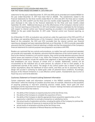 PRIMERO MINING CORP.
MANAGEMENT’S DISCUSSION AND ANALYSIS
FOR THE YEARS ENDED DECEMBER 31, 2012 AND 2011

statements for the years ended December 31, 2011 and 2010 and its amended and restated MD&A for
the year ended December 31, 2011 have been filed on SEDAR. The restatements related to the
financial statements for the three months ended March 31, 2012 and 2011, the three and six months
ended June 30, 2012 and2011 and the three and nine months ended September 30, 2011 and 2010
were disclosed in the notes to the financial statements for the three and none months ended
September 30, 2012. Additional disclosure as to the effectiveness of the Company’s internal control
over financial reporting as at December 31, 2011 and remedial measures undertaken by the Company
with respect to internal control over financial reporting are provided in the amended and restated
MD&A for the year ended December 31, 2011 under “Internal control over financial reporting, as
restated”.

As of December 31, 2012, an evaluation was carried out, under the supervision of the CEO and CFO, of
the design and operating effectiveness of the Company’s internal controls over financial reporting.
Based on this evaluation, the CEO and CFO concluded that the internal controls over financial
reporting are designed and were operating effectively as at December 31, 2012 to provide reasonable
assurance that the Company’s financial reporting is reliable and that the preparation of the Company’s
financial statements for external purposes were prepared in accordance with IFRS.

Readers are cautioned that any controls and procedures, no matter how well conceived and operated,
can provide only reasonable, not absolute, assurance that the objectives of the control system are met.
Due to the inherent limitations in all controls systems, they cannot provide absolute assurance that all
control issues and instances of fraud, if any, within the Company have been prevented or detected.
These inherent limitations include the realities that judgments in decision-making can be faulty, and
that breakdowns can occur because of simple error or mistake. Additionally, controls can be
circumvented by the individual acts of some persons, by collusion of two or more people, or by
unauthorized override of the control. The design of any control system also is based in part upon
certain assumptions about the likelihood of future events, and there can be no assurance that any
design will succeed in achieving its stated goals under all potential future conditions. Accordingly,
because of the inherent limitations in a cost effective control system, misstatements due to error or
fraud may occur and not be detected.

Cautionary Statement on Forward-Looking Statement Information
Certain statements made and information contained in this MD&A constitute “forward-looking
information” within the meaning of Canadian securities laws, for example, references to the possibility
of acquiring producing or near-term producing precious metals assets, future gold and silver
production and the requirement for future financings. Forward –looking information and statements in
this MD&A include those that relate to:

      the ability of the Company to expand production at the San Dimas mine,
      the ability of the Company to complete the acquisition of Cerro,
      the ability of the Company to identify appropriate future acquisition opportunities, or if an
       opportunity is identified, to conclude a transaction on satisfactory terms,
      the actual results of exploration activities, including the ability of the Company to continue the
       historical conversion of resources to reserves at the San Dimas mine,
      actual results of reclamation activities at the San Dimas mine,
      the estimation or realization of Mineral Reserves and Resources,




                                                                                                       45
 