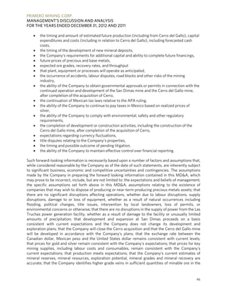 PRIMERO MINING CORP.
MANAGEMENT’S DISCUSSION AND ANALYSIS
FOR THE YEARS ENDED DECEMBER 31, 2012 AND 2011

      the timing and amount of estimated future production (including from Cerro del Gallo), capital
       expenditures and costs (including in relation to Cerro del Gallo), including forecasted cash
       costs,
      the timing of the development of new mineral deposits,
      the Company’s requirements for additional capital and ability to complete future financings,
      future prices of precious and base metals,
      expected ore grades, recovery rates, and throughput
      that plant, equipment or processes will operate as anticipated,
      the occurrence of accidents, labour disputes, road blocks and other risks of the mining
       industry,
      the ability of the Company to obtain governmental approvals or permits in connection with the
       continued operation and development of the San Dimas mine and the Cerro del Gallo mine,
       after completion of the acquisition of Cerro,
      the continuation of Mexican tax laws relative to the APA ruling,
      the ability of the Company to continue to pay taxes in Mexico based on realized prices of
       silver,
      the ability of the Company to comply with environmental, safety and other regulatory
       requirements,
      the completion of development or construction activities, including the construction of the
       Cerro del Gallo mine, after completion of the acquisition of Cerro,
      expectations regarding currency fluctuations,
      title disputes relating to the Company’s properties,
      the timing and possible outcome of pending litigation,
      the ability of the Company to maintain effective control over financial reporting.

Such forward-looking information is necessarily based upon a number of factors and assumptions that,
while considered reasonable by the Company as of the date of such statements, are inherently subject
to significant business, economic and competitive uncertainties and contingencies. The assumptions
made by the Company in preparing the forward looking information contained in this MD&A, which
may prove to be incorrect, include, but are not limited to: the expectations and beliefs of management;
the specific assumptions set forth above in this MD&A; assumptions relating to the existence of
companies that may wish to dispose of producing or near-term producing precious metals assets; that
there are no significant disruptions affecting operations, whether due to labour disruptions, supply
disruptions, damage to or loss of equipment, whether as a result of natural occurrences including
flooding, political changes, title issues, intervention by local landowners, loss of permits, or
environmental concerns or otherwise; that there are no disruptions in the supply of power from the Las
Truchas power generation facility, whether as a result of damage to the facility or unusually limited
amounts of precipitation; that development and expansion at San Dimas proceeds on a basis
consistent with current expectations and the Company does not change its development and
exploration plans; that the Company will close the Cerro acquisition and that the Cerro del Gallo mine
will be developed in accordance with the Company’s plans; that the exchange rate between the
Canadian dollar, Mexican peso and the United States dollar remains consistent with current levels;
that prices for gold and silver remain consistent with the Company's expectations; that prices for key
mining supplies, including labour costs and consumables, remain consistent with the Company's
current expectations; that production meets expectations; that the Company’s current estimates of
mineral reserves, mineral resources, exploration potential, mineral grades and mineral recovery are
accurate; that the Company identifies higher grade veins in sufficient quantities of minable ore in the


                                                                                                    46
 