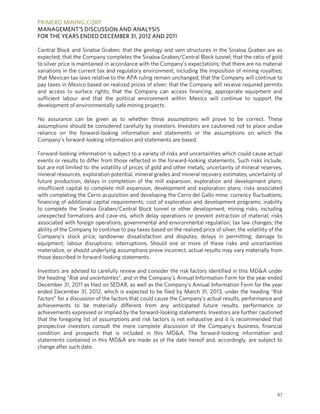 PRIMERO MINING CORP.
MANAGEMENT’S DISCUSSION AND ANALYSIS
FOR THE YEARS ENDED DECEMBER 31, 2012 AND 2011

Central Block and Sinaloa Graben; that the geology and vein structures in the Sinaloa Graben are as
expected; that the Company completes the Sinaloa Graben/Central Block tunnel; that the ratio of gold
to silver price is maintained in accordance with the Company’s expectations; that there are no material
variations in the current tax and regulatory environment, including the imposition of mining royalties;
that Mexican tax laws relative to the APA ruling remain unchanged; that the Company will continue to
pay taxes in Mexico based on realized prices of silver; that the Company will receive required permits
and access to surface rights; that the Company can access financing, appropriate equipment and
sufficient labour and that the political environment within Mexico will continue to support the
development of environmentally safe mining projects.

No assurance can be given as to whether these assumptions will prove to be correct. These
assumptions should be considered carefully by investors. Investors are cautioned not to place undue
reliance on the forward-looking information and statements or the assumptions on which the
Company’s forward-looking information and statements are based.

Forward-looking information is subject to a variety of risks and uncertainties which could cause actual
events or results to differ from those reflected in the forward-looking statements. Such risks include,
but are not limited to: the volatility of prices of gold and other metals; uncertainty of mineral reserves,
mineral resources, exploration potential, mineral grades and mineral recovery estimates; uncertainty of
future production, delays in completion of the mill expansion, exploration and development plans;
insufficient capital to complete mill expansion, development and exploration plans; risks associated
with completing the Cerro acquisition and developing the Cerro del Gallo mine; currency fluctuations;
financing of additional capital requirements; cost of exploration and development programs; inability
to complete the Sinaloa Graben/Central Block tunnel or other development; mining risks, including
unexpected formations and cave-ins, which delay operations or prevent extraction of material; risks
associated with foreign operations; governmental and environmental regulation; tax law changes; the
ability of the Company to continue to pay taxes based on the realized price of silver; the volatility of the
Company's stock price; landowner dissatisfaction and disputes; delays in permitting; damage to
equipment; labour disruptions; interruptions. Should one or more of these risks and uncertainties
materialize, or should underlying assumptions prove incorrect, actual results may vary materially from
those described in forward-looking statements.

Investors are advised to carefully review and consider the risk factors identified in this MD&A under
the heading “Risk and uncertainties”, and in the Company’s Annual Information Form for the year ended
December 31, 2011 as filed on SEDAR, as well as the Company’s Annual Information Form for the year
ended December 31, 2012, which is expected to be filed by March 31, 2013, under the heading “Risk
Factors” for a discussion of the factors that could cause the Company’s actual results, performance and
achievements to be materially different from any anticipated future results, performance or
achievements expressed or implied by the forward-looking statements. Investors are further cautioned
that the foregoing list of assumptions and risk factors is not exhaustive and it is recommended that
prospective investors consult the more complete discussion of the Company’s business, financial
condition and prospects that is included in this MD&A. The forward-looking information and
statements contained in this MD&A are made as of the date hereof and, accordingly, are subject to
change after such date.




                                                                                                         47
 