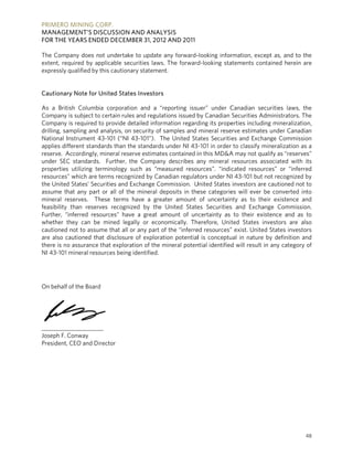 PRIMERO MINING CORP.
      O         C
MANAGEMENT’S DISCUSSION AND ANALY
                        A         YSIS
FOR THE YEARS END DECEMBER 31, 2012 AND 2011
      E         DED               2

The Company does not undertake to update any forward-
                                   e            a           -looking infor
                                                                         rmation, exce as, and t the
                                                                                     ept         to
extent, re
         equired by appplicable seccurities laws. The forward
                                                            d-looking staatements conntained herei are
                                                                                                 in
expressly qualified by this cautiona statement.
         y                         ary


Cautiona Note for United State Investors
       ary                   es

As a Brit  tish Columbia corporatio and a “re
                                     on             eporting issu
                                                                uer” under C   Canadian securities laws the s,
Company is subject to certain rules and regulat
          y             o                          tions issued b Canadian Securities Ad
                                                                by                            dministrators The
                                                                                                            s.
Company is required to provide de
          y              t            etailed inform
                                                   mation regardding its prope  erties includi mineralization,
                                                                                             ing
drilling, saampling and analysis, on security of samples and mineral rese
                                                   s                          erve estimate under Can
                                                                                             es            nadian
National Instrument 43-101 (“NI 43-101”). Th United Sta
                        4             4            he            ates Securities and Exchange Commission
applies di ifferent stand
                        dards than th standards under NI 43 -101 in order to classify m
                                     he                                        r             mineralization as a
                                                                                                            n
reserve. Accordingly, mineral rese
            A                        erve estimates contained iin this MD&A may not qu
                                                                               A             ualify as “rese
                                                                                                           erves”
under SEC standards. Further, th Company describes a mineral resources as
                                      he           y            any                           ssociated with its
properties utilizing te erminology such as “measured resou
                                     s                           urces”. “indicated resources” or “inf      ferred
resources which are terms recogn
           s”            t           nized by Canadian regulat   tors under NI 43-101 but not recogniz by  zed
the United States’ Sec  curities and Exchange Com
                                     E             mmission. U United States investors are cautioned n to
                                                                                              e             not
assume that any part or all of the mineral de
           t            t                          eposits in the categorie will ever be converted into
                                                                ese            es                           d
mineral reserves. Th
           r            hese terms have a greater amount of uncertain as to their existence and
                                                                               nty                          e
feasibility than reserves recogniz
          y                          zed by the United State Securities and Excha
                                                                es             s            ange Commission.
Further, “inferred resources” have a great am
           “                          e            mount of un certainty as to their exi      istence and as to
whether they can be mined lega or econo
                        e            ally           omically. Th erefore, United States investors are also e
cautioned not to assume that all or any part of the “inferre resources” exist. United States inve
          d                          o              f           ed             ”                           estors
are also cautioned that disclosure of exploration potential is conceptu in nature by definition and
           c                         e                           l             ual                          n
there is no assurance that exploration of the mineral poten
          n                                        m            ntial identified will result in any catego of
                                                                                d                           ory
NI 43-101 mineral reso
           1            ources being identified.




On behalf of the Board
        f            d




_____________________
                    __
Joseph F. Conway
President CEO and Di
        t,          irector




                                                                                                               48
 