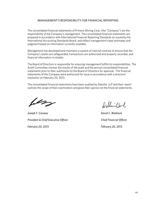 NAGEMENT’S RESPONSIBILITY FOR FINANCIAL REPORTIN G
         MAN                                     L


The consolidated financial statements of Primero M
                                      o          Mining Corp. (the “Compan are the
                                                                             ny”)
re
 esponsibility of the Compa
                          any’s manage ement. The cconsolidated financial stat
                                                                             tements are
prepared in acccordance wit Internation Financial Reporting Standards as is
                          th          nal                                    ssued by the
In
 nternational Accounting Standards Boa and refle management’s best estimates and
              A                       ard,        ect
ju
 udgment base on informa
              ed          ation current available.
                                      tly

Management has develope and maintains a system of internal c
M                           ed                   m            controls to en
                                                                           nsure that the
Company’s assets are safeguarded, tran
C                                    nsactions are authorized a properly recorded, an
                                                 e            and                      nd
financial inform
               mation is reliable.

The Board of Directors is re
             D             esponsible fo ensuring m
                                        or           management f                  ponsibilities. The
                                                                   fulfills its resp
Audit Commit
A             ttee reviews the results of the audit an d the annual consolidated financial
                           t            f                                          d
st                         ubmission to the Board of Directors for approval. T financial
 tatements prior to their su                          f                           The
 tatements of the Company were autho
st                                      orized for issu in accorda
                                                      ue          ance with a directors’
re
 esolution on February 20, 2013.
              F

The consolidated financial statements have been au
                                       h           udited by Delo
                                                                oitte LLP and their report
                                                                            d            t
outlines the sc
              cope of their examination and gives the opinion on the financia statements
                                                    eir         n           al           s.




Jo
 oseph F. Conw
             way                                                    D
                                                                    David C. Blaik
                                                                                 klock

President & Ch Executive Officer
             hief      e                                            C
                                                                    Chief Financia Officer
                                                                                 al

Fe
 ebruary 20, 2013
             2                                                      F
                                                                    February 20, 2
                                                                                 2013




                                                                                                    49
 