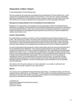 Independent Auditor’s Report
To the Shareholders of Primero Mining Corp.

We have audited the accompanying consolidated financial statements of Primero Mining Corp., which
comprise the consolidated balance sheets as at December 31, 2012 and 2011 and the consolidated
statements of operations and comprehensive income, changes in equity, and cash flows for the years
then ended and a summary of significant accounting policies and other explanatory information.

Management’s Responsibility for the Consolidated Financial Statements

Management is responsible for the preparation and fair presentation of these consolidated financial
statements in accordance with International Financial Reporting Standards as issued by the International
Accounting Standards Board, and for such internal control as management determines is necessary to
enable the preparation of consolidated financial statements that are free from material misstatement,
whether due to fraud or error.

Auditor’s Responsibility

Our responsibility is to express an opinion on these consolidated financial statements based on our
audits. We conducted our audits in accordance with Canadian generally accepted auditing standards and
the standards of the Public Company Accounting Oversight Board (United States). Those standards
require that we comply with ethical requirements and plan and perform the audit to obtain reasonable
assurance about whether the consolidated financial statements are free from material misstatement.

An audit involves performing procedures to obtain audit evidence about the amounts and disclosures in
the consolidated financial statements. The procedures selected depend on the auditor’s judgment,
including the assessment of the risks of material misstatement of the consolidated financial statements,
whether due to fraud or error. In making those risk assessments, the auditor considers internal control
relevant to the entity’s preparation and fair presentation of the consolidated financial statements in order
to design audit procedures that are appropriate in the circumstances, but not for the purpose of
expressing an opinion on the effectiveness of the entity’s internal control. An audit also includes
evaluating the appropriateness of accounting policies used and the reasonableness of accounting
estimates made by management, as well as evaluating the overall presentation of the consolidated
financial statements.

We believe that the audit evidence we have obtained in our audits is sufficient and
appropriate to provide a basis for our audit opinion.

Opinion

In our opinion, the consolidated financial statements present fairly, in all material respects, the financial
position of Primero Mining Corp. as at December 31, 2012 and 2011 and its financial performance and its
cash flows for the years then ended in accordance with International Financial Reporting Standards as
issued by the International Accounting Standards Board.


/s/ Deloitte LLP
Independent Registered Chartered Accountants
February 20, 2013
Vancouver, Canada




                                                                                                           50
 