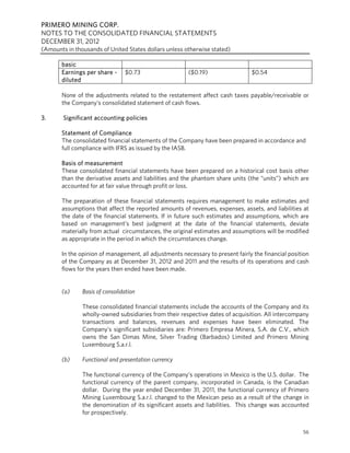 PRIMERO MINING CORP.
NOTES TO THE CONSOLIDATED FINANCIAL STATEMENTS
DECEMBER 31, 2012
(Amounts in thousands of United States dollars unless otherwise stated)

       basic
       Earnings per share -     $0.73                   ($0.19)                 $0.54
       diluted

       None of the adjustments related to the restatement affect cash taxes payable/receivable or
       the Company’s consolidated statement of cash flows.

3.      Significant accounting policies

       Statement of Compliance
       The consolidated financial statements of the Company have been prepared in accordance and
       full compliance with IFRS as issued by the IASB.

       Basis of measurement
       These consolidated financial statements have been prepared on a historical cost basis other
       than the derivative assets and liabilities and the phantom share units (the “units”) which are
       accounted for at fair value through profit or loss.

       The preparation of these financial statements requires management to make estimates and
       assumptions that affect the reported amounts of revenues, expenses, assets, and liabilities at
       the date of the financial statements. If in future such estimates and assumptions, which are
       based on management’s best judgment at the date of the financial statements, deviate
       materially from actual circumstances, the original estimates and assumptions will be modified
       as appropriate in the period in which the circumstances change.

       In the opinion of management, all adjustments necessary to present fairly the financial position
       of the Company as at December 31, 2012 and 2011 and the results of its operations and cash
       flows for the years then ended have been made.


       (a)     Basis of consolidation

               These consolidated financial statements include the accounts of the Company and its
               wholly-owned subsidiaries from their respective dates of acquisition. All intercompany
               transactions and balances, revenues and expenses have been eliminated. The
               Company’s significant subsidiaries are: Primero Empresa Minera, S.A. de C.V., which
               owns the San Dimas Mine, Silver Trading (Barbados) Limited and Primero Mining
               Luxembourg S.a.r.l.

       (b)     Functional and presentation currency

               The functional currency of the Company’s operations in Mexico is the U.S. dollar. The
               functional currency of the parent company, incorporated in Canada, is the Canadian
               dollar. During the year ended December 31, 2011, the functional currency of Primero
               Mining Luxembourg S.a.r.l. changed to the Mexican peso as a result of the change in
               the denomination of its significant assets and liabilities. This change was accounted
               for prospectively.


                                                                                                    56
 