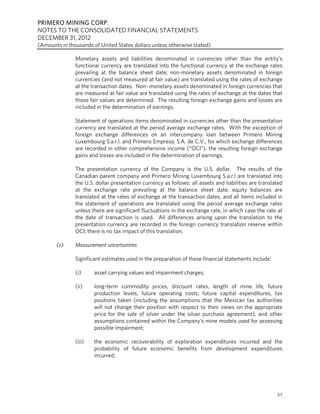 PRIMERO MINING CORP.
NOTES TO THE CONSOLIDATED FINANCIAL STATEMENTS
DECEMBER 31, 2012
(Amounts in thousands of United States dollars unless otherwise stated)

               Monetary assets and liabilities denominated in currencies other than the entity’s
               functional currency are translated into the functional currency at the exchange rates
               prevailing at the balance sheet date; non-monetary assets denominated in foreign
               currencies (and not measured at fair value) are translated using the rates of exchange
               at the transaction dates. Non- monetary assets denominated in foreign currencies that
               are measured at fair value are translated using the rates of exchange at the dates that
               those fair values are determined. The resulting foreign exchange gains and losses are
               included in the determination of earnings.

               Statement of operations items denominated in currencies other than the presentation
               currency are translated at the period average exchange rates. With the exception of
               foreign exchange differences on an intercompany loan between Primero Mining
               Luxembourg S.a.r.l. and Primero Empresa, S.A. de C.V., for which exchange differences
               are recorded in other comprehensive income (“OCI”), the resulting foreign exchange
               gains and losses are included in the determination of earnings.

               The presentation currency of the Company is the U.S. dollar. The results of the
               Canadian parent company and Primero Mining Luxembourg S.a.r.l are translated into
               the U.S. dollar presentation currency as follows: all assets and liabilities are translated
               at the exchange rate prevailing at the balance sheet date; equity balances are
               translated at the rates of exchange at the transaction dates, and all items included in
               the statement of operations are translated using the period average exchange rates
               unless there are significant fluctuations in the exchange rate, in which case the rate at
               the date of transaction is used. All differences arising upon the translation to the
               presentation currency are recorded in the foreign currency translation reserve within
               OCI; there is no tax impact of this translation.

       (c)     Measurement uncertainties

               Significant estimates used in the preparation of these financial statements include:

               (i)     asset carrying values and impairment charges;

               (ii)    long-term commodity prices, discount rates, length of mine life, future
                       production levels, future operating costs, future capital expenditures, tax
                       positions taken (including the assumptions that the Mexican tax authorities
                       will not change their position with respect to their views on the appropriate
                       price for the sale of silver under the silver purchase agreement), and other
                       assumptions contained within the Company’s mine models used for assessing
                       possible impairment;

               (iii)   the economic recoverability of exploration expenditures incurred and the
                       probability of future economic benefits from development expenditures
                       incurred;




                                                                                                       57
 