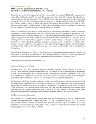 PRIMERO MINING CORP.
MANAGEMENT’S DISCUSSION AND ANALYSIS
FOR THE YEARS ENDED DECEMBER 31, 2012 AND 2011

Under the terms of the Arrangement, each Cerro shareholder will receive 0.023 of a Primero common
share (the "Exchange Ratio") for each Cerro common share held (the "Share Consideration").
Additionally Cerro shareholders will receive 80.01% of the common shares of a newly incorporated
company ("Spinco"). Spinco will assume Cerro's interests in the Namiquipa, Espiritu Santo, Mt Philp
and Kalman projects, shares in Syndicated Metals Limited and approximately $4.0 million in cash.
Primero will purchase a 19.99% interest in Spinco with anti-dilution rights for two years. Primero will
also be entitled to appoint a director to the Spinco board of directors.

Cerro's outstanding options and its option plan will be substantially assumed by Primero, subject to
adjustment to reflect the Exchange Ratio and a corresponding upward adjustment in the exercise price.
The transaction will be carried out by way of a court-approved scheme of arrangement and will require
approval by at least 75% of the votes cast by at least 50% of the shareholders of Cerro at a special
meeting of Cerro shareholders. Approval of Cerro's option holders will also be required. The
transaction is also subject to applicable regulatory approvals and the satisfaction of certain other
closing conditions customary in transactions of this nature. It is anticipated that the Cerro shareholder
meeting will be held in April 2013. Primero does not require a shareholder vote to complete the
transaction.

The definitive agreement in respect of the Arrangement includes customary provisions, including no
solicitation of alternative transactions by Cerro, a right in favour of Primero to match any potential
superior proposals and a reimbursement fee payable to Primero by Cerro in certain events.

The transaction is expected to close in May 2013.


Advance pricing agreement ruling

On October 17, 2011 the Company’s Mexican subsidiary, Primero Empresa Minera, S.A. de C.V.
(“PEM”), filed a formal application to the Mexican tax authorities for an advance pricing agreement
(“APA”) on the appropriate price for sales of silver under the silver purchase agreement. In its 2010
and 2011 financial statements and income tax returns, PEM had recorded revenue at the fixed price
realized from Silver Wheaton Caymans and computed income taxes on the same basis.

On October 4, 2012, the Company received a ruling from the Mexican tax authorities that confirmed
the silver pricing in PEM’s 2010 and 2011 income tax returns. Under Mexican tax law, an APA ruling is
generally applicable for up to a five year period. For Primero this applies to the fiscal years 2010 to
2014. Assuming PEM continues to sell silver under the silver purchase agreement on the same terms
and there are no changes in the application of Mexican tax laws relative to the APA ruling, PEM
expects to record revenues and pay taxes on realized prices for the life of the San Dimas mine.

San Dimas mine and mill expansion

On October 15, 2012, the Company announced a mine and mill expansion of the San Dimas mine to
increase throughput to 912,500 tonnes per year ("TPY") or 2,500 tonnes per day ("TPD") at a capital
cost of $14.4 million. Construction of the mine and mill expansion began in October 2012, with
completion expected during the first quarter of 2014. Based on current Mineral Reserves, the project
has a payback period of less than 24 months.




                                                                                                       4
 