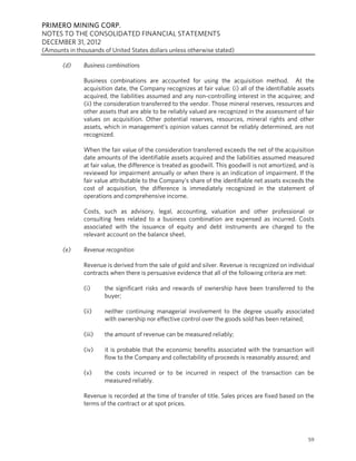 PRIMERO MINING CORP.
NOTES TO THE CONSOLIDATED FINANCIAL STATEMENTS
DECEMBER 31, 2012
(Amounts in thousands of United States dollars unless otherwise stated)

       (d)     Business combinations

               Business combinations are accounted for using the acquisition method. At the
               acquisition date, the Company recognizes at fair value: (i) all of the identifiable assets
               acquired, the liabilities assumed and any non-controlling interest in the acquiree; and
               (ii) the consideration transferred to the vendor. Those mineral reserves, resources and
               other assets that are able to be reliably valued are recognized in the assessment of fair
               values on acquisition. Other potential reserves, resources, mineral rights and other
               assets, which in management’s opinion values cannot be reliably determined, are not
               recognized.

               When the fair value of the consideration transferred exceeds the net of the acquisition
               date amounts of the identifiable assets acquired and the liabilities assumed measured
               at fair value, the difference is treated as goodwill. This goodwill is not amortized, and is
               reviewed for impairment annually or when there is an indication of impairment. If the
               fair value attributable to the Company’s share of the identifiable net assets exceeds the
               cost of acquisition, the difference is immediately recognized in the statement of
               operations and comprehensive income.

               Costs, such as advisory, legal, accounting, valuation and other professional or
               consulting fees related to a business combination are expensed as incurred. Costs
               associated with the issuance of equity and debt instruments are charged to the
               relevant account on the balance sheet.

       (e)     Revenue recognition

               Revenue is derived from the sale of gold and silver. Revenue is recognized on individual
               contracts when there is persuasive evidence that all of the following criteria are met:

               (i)     the significant risks and rewards of ownership have been transferred to the
                       buyer;

               (ii)    neither continuing managerial involvement to the degree usually associated
                       with ownership nor effective control over the goods sold has been retained;

               (iii)   the amount of revenue can be measured reliably;

               (iv)    it is probable that the economic benefits associated with the transaction will
                       flow to the Company and collectability of proceeds is reasonably assured; and

               (v)     the costs incurred or to be incurred in respect of the transaction can be
                       measured reliably.

               Revenue is recorded at the time of transfer of title. Sales prices are fixed based on the
               terms of the contract or at spot prices.




                                                                                                        59
 