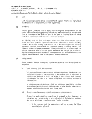 PRIMERO MINING CORP.
NOTES TO THE CONSOLIDATED FINANCIAL STATEMENTS
DECEMBER 31, 2012
(Amounts in thousands of United States dollars unless otherwise stated)

       (f)     Cash

               Cash and cash equivalents consist of cash on hand, deposits in banks and highly liquid
               investments with an original maturity of 90 days or less.

       (g)     Inventories

               Finished goods (gold and silver in doré), work-in-progress, and stockpiled ore are
               valued at the lower of average production cost and net realizable value. Net realizable
               value is calculated as the estimated price at the time of sale less estimated future
               production costs to convert the inventories into saleable form.

               Ore extracted from the mine is stockpiled and subsequently processed into finished
               goods. Production costs are capitalized and included in the work-in-process inventory
               based on the current mining cost incurred up to the refining process, including
               applicable overhead, depreciation and depletion relating to mining interest, and
               expensed at the average production cost per recoverable ounce of gold or silver. The
               average production cost of finished goods represents the average cost of work-in-
               process inventories incurred prior to the refining process, plus applicable refining cost.
               Supplies are valued at the lower of average cost or replacement cost.

       (h)     Mining interests

               Mining interests include mining and exploration properties and related plant and
               equipment.

               (i)     Land, buildings, plant and equipment

                       Upon initial acquisition, land, buildings, plant and equipment are valued at cost,
                       being the purchase price and the directly attributable costs of acquisition or
                       construction required to bring the asset to the location and condition
                       necessary for the asset to be capable of operating in the manner intended by
                       management.

                       In subsequent periods, buildings, plant and equipment are stated at cost less
                       accumulated depreciation and any impairment in value. Land is stated at cost
                       less any impairment in value and is not depreciated.

               (ii)    Exploration and evaluation expenditure on exploration properties

                       Exploration and evaluation expenditure is charged to the statement of
                       operations and comprehensive income unless both of the following conditions
                       are met, in which case it is deferred under “mining interests”:

                                 it is expected that the expenditure will be recouped by future
                                  exploitation or sale; and



                                                                                                      60
 