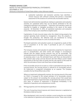PRIMERO MINING CORP.
NOTES TO THE CONSOLIDATED FINANCIAL STATEMENTS
DECEMBER 31, 2012
(Amounts in thousands of United States dollars unless otherwise stated)

                              substantial exploration and evaluation activities have identified a
                               mineral resource with sufficient certainty that permits a reasonable
                               assessment of the existence of commercially recoverable reserves.

                       General and administrative expenditures relating to exploration and evaluation
                       activities are capitalized where they can be directly attributed to the site
                       undergoing exploration and evaluation. Exploration and evaluation assets are
                       classified as tangible or intangible according to the nature of the assets
                       acquired. At December 31, 2012, all capitalized exploration and evaluation
                       costs of the Company were classified as tangible assets.

                       Capitalization of costs incurred ceases when the related mining property has
                       reached operating levels intended by management. Once the property is
                       brought into production, the deferred costs are transferred to mining
                       properties and are amortized on a units-of-production basis.

                       Purchased exploration and evaluation assets are recognized as assets at their
                       cost of acquisition or at fair value if purchased as part of a business
                       combination.

                       The Company reviews and evaluates its exploration properties for impairment
                       prior to reclassification, and when events and changes in circumstances
                       indicate that the related carrying amounts may not be recoverable. The
                       recoverable amount is the higher of value in use and fair value less costs to sell.
                       In assessing value in use, the estimated future cash flows are discounted to
                       their present value using a pre-tax discount rate that reflects current market
                       assessments of the time value of money and the risks specific to the asset for
                       which the estimates of future cash flows have not been adjusted.

                       If the recoverable amount of an asset or a CGU is estimated to be less than its
                       carrying amount, the carrying amount is reduced to its recoverable amount.
                       An impairment is recognized immediately as an expense. The Company
                       considers the San Dimas Mine to be a CGU.

                       Where an impairment subsequently reverses, the carrying amount of the asset
                       (or CGU) is increased to the revised estimate of its recoverable amount,
                       subject to the amount not exceeding the carrying amount that would have
                       been determined had no impairment been recognized for the asset (or CGU) in
                       prior years. A reversal of impairment is recognized immediately in the
                       statement of operations and comprehensive income.

               (iii)   Mining properties and mine development expenditure

                       The cost of acquiring mineral reserves and mineral resources is capitalized on
                       the balance sheet as incurred.

                       Mine development costs incurred to maintain current production are included
                       in the statement of operations and comprehensive income. These costs include
                                                                                                        61
 