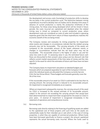 PRIMERO MINING CORP.
NOTES TO THE CONSOLIDATED FINANCIAL STATEMENTS
DECEMBER 31, 2012
(Amounts in thousands of United States dollars unless otherwise stated)

                       the development and access costs (tunneling) of production drifts to develop
                       the ore body in the current production cycle. The distinction between mining
                       expenditures incurred to develop new ore bodies and to develop mine areas in
                       advance of current production is mainly the production timeframe of the
                       mining areas. For those areas being developed which will be mined in future
                       periods, the costs incurred are capitalized and depleted when the related
                       mining area is mined as compared to current production areas, where
                       development costs are considered as costs of sales and included in operating
                       expenses given that the short-term nature of these expenditures matches the
                       economic benefit of the ore being mined.

                       The Company reviews and evaluates its mining properties for impairment
                       when events and changes in circumstances indicate that the related carrying
                       amounts may not be recoverable. The carrying amounts of the assets are
                       compared to the recoverable amount of the assets whenever events or
                       changes in circumstances indicate that the net book value may not be
                       recoverable. The recoverable amount is the higher of value in use and fair
                       value less costs to sell. In assessing value in use, the estimated future cash
                       flows are discounted to their present value using a pre-tax discount rate that
                       reflects current market assessments of the time value of money and the risks
                       specific to the asset for which the estimates of future cash flows have not been
                       adjusted.

                       The Company bases its impairment calculation on detailed budgets and
                       forecasts which are prepared separately for each of the Company’s CGUs to
                       which the individual assets are allocated (the Company currently has one
                       CGU, the San Dimas Mine). These budgets and forecasts generally cover the
                       life of the mine.

                       If the recoverable amount of an asset (or CGU) is estimated to be less than its
                       carrying amount, the carrying amount is reduced to its recoverable amount.
                       An impairment is recognized immediately as an expense.

                       Where an impairment subsequently reverses, the carrying amount of the asset
                       (or CGU) is increased to the revised estimate of its recoverable amount,
                       subject to the amount not exceeding the carrying amount that would have
                       been determined had no impairment been recognized for the asset (or CGU) in
                       prior years. A reversal of impairment is recognized immediately in the
                       statement of operations and comprehensive income.

               (iv)    Borrowing costs

                       Borrowing costs directly relating to the financing of qualifying assets are added
                       to the capitalized cost of those projects until such time as the assets are
                       substantially ready for their intended use or sale which, in the case of mining
                       properties, is when they are capable of commercial production. Where funds
                       have been borrowed specifically to finance a project, the amount capitalized
                       represents the actual borrowing costs incurred. Where the funds used to
                                                                                                     62
 