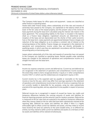 PRIMERO MINING CORP.
NOTES TO THE CONSOLIDATED FINANCIAL STATEMENTS
DECEMBER 31, 2012
(Amounts in thousands of United States dollars unless otherwise stated)

       (j)     Leases

               The Company holds leases for office space and equipment. Leases are classified as
               either finance or operating leases.
               Assets held under finance leases, where substantially all of the risks and rewards of
               ownership have passed to the Company, are capitalized on the balance sheet at the
               lower of the fair value of the leased property and the present value of the minimum
               lease payments during the lease term calculated using the interest rate implicit in the
               lease agreement. The corresponding liability to the lessor is included in the balance
               sheet as a finance lease obligation. Capitalized amounts are determined at the
               inception of the lease and are depreciated over the shorter of their useful economic
               lives or the lease term. Lease payments are apportioned between finance charges and
               reduction of the lease obligation so as to achieve a constant rate of interest on the
               remaining balance of the liability. Finance charges are recognized in the statement of
               operations and comprehensive income unless they are directly attributable to
               qualifying assets, in which case they are capitalized in accordance with the Company’s
               accounting policy on borrowing costs.

               Leases where substantially all of the risks and rewards of ownership have not passed
               to the Company are classified as operating leases. Rentals payable under operating
               leases are charged to the statement of operations and comprehensive income on a
               straight-line basis over the lease term.

       (k)     Income taxes

               Income tax expense comprises current and deferred tax. Current tax and deferred tax
               are recognized in the statement of operations and comprehensive income except to
               the extent they relate to items recognized directly in equity or in other comprehensive
               income (“OCI”), in which case the related taxes are recognized in equity or OCI.

               Current income tax is the expected cash tax payable or receivable on the taxable
               income or loss for the year, which may differ from earnings reported in the statement
               of operations and comprehensive income due to items of income or expenses that are
               not currently taxable or deductible for tax purposes, using tax rates substantively
               enacted at the reporting date, and any adjustment to tax payable in respect of previous
               years.

               Deferred income tax is recognized in respect of unused tax losses, tax credits and
               temporary differences between the carrying amounts of assets and liabilities for
               financial reporting purposes and the amounts used for taxation purposes. Deferred tax
               is measured at the tax rates that are expected to be applied to temporary differences
               when they reverse, based on the tax rates that have been substantively enacted at the
               reporting date. Deferred tax assets and liabilities are offset if there is a legally
               enforceable right to offset current tax liabilities and assets, and they relate to income
               taxes levied by the same tax authority on the same taxable entity, or on different tax
               entities, but they intend to settle current tax liabilities and assets on a net basis or their
               tax assets and liabilities will be realized simultaneously.


                                                                                                          65
 