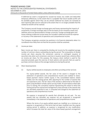 PRIMERO MINING CORP.
NOTES TO THE CONSOLIDATED FINANCIAL STATEMENTS
DECEMBER 31, 2012
(Amounts in thousands of United States dollars unless otherwise stated)

               A deferred tax asset is recognized for unused tax losses, tax credits and deductible
               temporary differences, to the extent that it is probable that future taxable profits will
               be available against which they can be utilized. Deferred tax assets are reviewed at
               each reporting date and are reduced to the extent that it is no longer probable that the
               related tax benefit will be realized.

               The Company records foreign exchange gains and losses representing the impacts of
               movements in foreign exchange rates on the tax bases of non-monetary assets and
               liabilities which are denominated in foreign currencies. Foreign exchange gains and
               losses relating to deferred income taxes are included in deferred income tax expense
               or recovery in the statements of operations and comprehensive income.

               The Company recognizes uncertain tax positions in its financial statements when it is
               considered more likely than not that the tax position shall be sustained.

       (l)     Income per share

               Basic income per share is computed by dividing net income by the weighted average
               number of common shares outstanding during the period. The computation of diluted
               income per share assumes the conversion, exercise or contingent issuance of
               securities only when such conversion, exercise or issuance would have a dilutive effect
               on income per share. For this purpose, the treasury stock method is used for the
               assumed proceeds upon the exercise of stock options and warrants that are used to
               purchase common shares at the average market price during the period.

       (m)     Share–based payments

               (i)     Equity-settled awards to employees and others providing similar services

                       For equity-settled awards, the fair value of the award is charged to the
                       statement of operations and comprehensive income and credited to share-
                       based payment reserve (within equity in the consolidated balance sheet)
                       ratably over the vesting period, after adjusting for the number of awards that
                       are expected to vest. The fair value of the awards is determined at the date of
                       grant using the Black-Scholes option pricing model. At each balance sheet date
                       prior to vesting, the cumulative expense representing the extent to which the
                       vesting period has expired and management’s best estimate of the awards that
                       are ultimately expected to vest, is computed and charged to the statement of
                       operations and comprehensive income.

                       No expense is recognized for awards that ultimately do not vest. For any
                       awards that are cancelled, any expense not yet recognized is recognized
                       immediately in the statement of operations and comprehensive income.

                       Where the terms of an equity-settled award are modified, as a minimum an
                       expense is recognized as if the terms had not been modified over the original
                       vesting period. In addition, an expense is recognized for any modification
                       which increases the total fair value of the share-based payment arrangement
                                                                                                     66
 