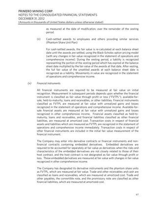 PRIMERO MINING CORP.
NOTES TO THE CONSOLIDATED FINANCIAL STATEMENTS
DECEMBER 31, 2012
(Amounts in thousands of United States dollars unless otherwise stated)

                       as measured at the date of modification, over the remainder of the vesting
                       period.

               (ii)    Cash-settled awards to employees and others providing similar services
                       (Phantom Share Unit Plan)

                       For cash-settled awards, the fair value is re-calculated at each balance sheet
                       date until the awards are settled, using the Black-Scholes option pricing model
                       (with any changes in fair value recognized in the statement of operations and
                       comprehensive income). During the vesting period, a liability is recognized
                       representing the portion of the vesting period which has expired at the balance
                       sheet date multiplied by the fair value of the awards at that date. After vesting,
                       the full fair value of the unsettled awards at each balance sheet date is
                       recognized as a liability. Movements in value are recognized in the statement
                       of operations and comprehensive income.

       (n)     Financial instruments

               All financial instruments are required to be measured at fair value on initial
               recognition. Measurement in subsequent periods depends upon whether the financial
               instrument is classified as fair value through profit or loss (“FVTPL”), available-for-
               sale, held-to-maturity, loans and receivables, or other liabilities. Financial instruments
               classified as FVTPL are measured at fair value with unrealized gains and losses
               recognized in the statement of operations and comprehensive income. Available-for-
               sale financial assets are measured at fair value with unrealized gains and losses
               recognized in other comprehensive income. Financial assets classified as held-to-
               maturity, loans and receivables, and financial liabilities classified as other financial
               liabilities, are measured at amortized cost. Transaction costs in respect of financial
               assets and liabilities which are measured as FVTPL are recognized in the statement of
               operations and comprehensive income immediately. Transaction costs in respect of
               other financial instruments are included in the initial fair value measurement of the
               financial instrument.

               The Company may enter into derivative contracts or financial instruments and non-
               financial contracts containing embedded derivatives. Embedded derivatives are
               required to be accounted for separately at fair value as derivatives when the risks and
               characteristics of the embedded derivatives are not closely related to those of their
               host contract, and the host contract is not designated as fair value through profit or
               loss. These embedded derivatives are measured at fair value with changes in fair value
               recognized in other comprehensive income.

               The Company has designated its derivative instruments and the phantom share units
               as FVTPL, which are measured at fair value. Trade and other receivables and cash are
               classified as loans and receivables, which are measured at amortized cost. Trade and
               other payables, the convertible note, and the promissory note are classified as other
               financial liabilities, which are measured at amortized cost.



                                                                                                      67
 