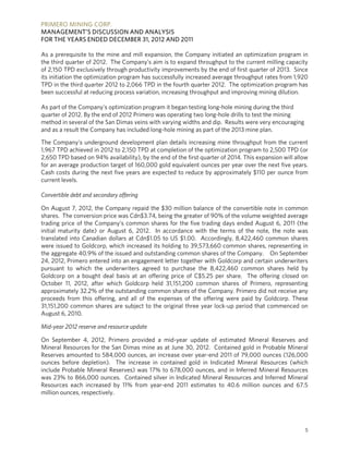 PRIMERO MINING CORP.
MANAGEMENT’S DISCUSSION AND ANALYSIS
FOR THE YEARS ENDED DECEMBER 31, 2012 AND 2011

As a prerequisite to the mine and mill expansion, the Company initiated an optimization program in
the third quarter of 2012. The Company’s aim is to expand throughput to the current milling capacity
of 2,150 TPD exclusively through productivity improvements by the end of first quarter of 2013. Since
its initiation the optimization program has successfully increased average throughput rates from 1,920
TPD in the third quarter 2012 to 2,066 TPD in the fourth quarter 2012. The optimization program has
been successful at reducing process variation, increasing throughput and improving mining dilution.

As part of the Company's optimization program it began testing long-hole mining during the third
quarter of 2012. By the end of 2012 Primero was operating two long-hole drills to test the mining
method in several of the San Dimas veins with varying widths and dip. Results were very encouraging
and as a result the Company has included long-hole mining as part of the 2013 mine plan.

The Company's underground development plan details increasing mine throughput from the current
1,967 TPD achieved in 2012 to 2,150 TPD at completion of the optimization program to 2,500 TPD (or
2,650 TPD based on 94% availability), by the end of the first quarter of 2014. This expansion will allow
for an average production target of 160,000 gold equivalent ounces per year over the next five years.
Cash costs during the next five years are expected to reduce by approximately $110 per ounce from
current levels.

Convertible debt and secondary offering

On August 7, 2012, the Company repaid the $30 million balance of the convertible note in common
shares. The conversion price was Cdn$3.74, being the greater of 90% of the volume weighted average
trading price of the Company’s common shares for the five trading days ended August 6, 2011 (the
initial maturity date) or August 6, 2012. In accordance with the terms of the note, the note was
translated into Canadian dollars at Cdn$1.05 to US $1.00. Accordingly, 8,422,460 common shares
were issued to Goldcorp, which increased its holding to 39,573,660 common shares, representing in
the aggregate 40.9% of the issued and outstanding common shares of the Company. On September
24, 2012, Primero entered into an engagement letter together with Goldcorp and certain underwriters
pursuant to which the underwriters agreed to purchase the 8,422,460 common shares held by
Goldcorp on a bought deal basis at an offering price of C$5.25 per share. The offering closed on
October 11, 2012, after which Goldcorp held 31,151,200 common shares of Primero, representing
approximately 32.2% of the outstanding common shares of the Company. Primero did not receive any
proceeds from this offering, and all of the expenses of the offering were paid by Goldcorp. These
31,151,200 common shares are subject to the original three year lock-up period that commenced on
August 6, 2010.

Mid-year 2012 reserve and resource update

On September 4, 2012, Primero provided a mid-year update of estimated Mineral Reserves and
Mineral Resources for the San Dimas mine as at June 30, 2012. Contained gold in Probable Mineral
Reserves amounted to 584,000 ounces, an increase over year-end 2011 of 79,000 ounces (126,000
ounces before depletion). The increase in contained gold in Indicated Mineral Resources (which
include Probable Mineral Reserves) was 17% to 678,000 ounces, and in Inferred Mineral Resources
was 23% to 866,000 ounces. Contained silver in Indicated Mineral Resources and Inferred Mineral
Resources each increased by 11% from year-end 2011 estimates to 40.6 million ounces and 67.5
million ounces, respectively.




                                                                                                      5
 