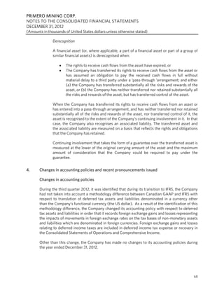 PRIMERO MINING CORP.
NOTES TO THE CONSOLIDATED FINANCIAL STATEMENTS
DECEMBER 31, 2012
(Amounts in thousands of United States dollars unless otherwise stated)

               Derecognition

               A financial asset (or, where applicable, a part of a financial asset or part of a group of
               similar financial assets) is derecognised when:

                      The rights to receive cash flows from the asset have expired, or
                      The Company has transferred its rights to receive cash flows from the asset or
                       has assumed an obligation to pay the received cash flows in full without
                       material delay to a third party under a ‘pass-through ‘arrangement; and either
                       (a) the Company has transferred substantially all the risks and rewards of the
                       asset, or (b) the Company has neither transferred nor retained substantially all
                       the risks and rewards of the asset, but has transferred control of the asset.

               When the Company has transferred its rights to receive cash flows from an asset or
               has entered into a pass-through arrangement, and has neither transferred nor retained
               substantially all of the risks and rewards of the asset, nor transferred control of it, the
               asset is recognised to the extent of the Company’s continuing involvement in it. In that
               case, the Company also recognises an associated liability. The transferred asset and
               the associated liability are measured on a basis that reflects the rights and obligations
               that the Company has retained.

               Continuing involvement that takes the form of a guarantee over the transferred asset is
               measured at the lower of the original carrying amount of the asset and the maximum
               amount of consideration that the Company could be required to pay under the
               guarantee.


4.     Changes in accounting policies and recent pronouncements issued

       Changes in accounting policies

       During the third quarter 2012, it was identified that during its transition to IFRS, the Company
       had not taken into account a methodology difference between Canadian GAAP and IFRS with
       respect to translation of deferred tax assets and liabilities denominated in a currency other
       than the Company’s functional currency (the US dollar). As a result of the identification of this
       methodology difference, the Company changed its accounting policy with respect to deferred
       tax assets and liabilities in order that it records foreign exchange gains and losses representing
       the impacts of movements in foreign exchange rates on the tax bases of non-monetary assets
       and liabilities which are denominated in foreign currencies. Foreign exchange gains and losses
       relating to deferred income taxes are included in deferred income tax expense or recovery in
       the Consolidated Statements of Operations and Comprehensive Income.

       Other than this change, the Company has made no changes to its accounting policies during
       the year ended December 31, 2012.




                                                                                                       68
 