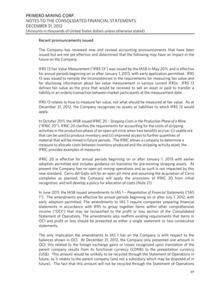 PRIMERO MINING CORP.
NOTES TO THE CONSOLIDATED FINANCIAL STATEMENTS
DECEMBER 31, 2012
(Amounts in thousands of United States dollars unless otherwise stated)

       Recent pronouncements issued

       The Company has reviewed new and revised accounting pronouncements that have been
       issued but are not yet effective and determined that the following may have an impact in the
       future on the Company:

       IFRS 13 Fair Value Measurement (“IFRS 13”) was issued by the IASB in May 2011, and is effective
       for annual periods beginning on or after January 1, 2013, with early application permitted. IFRS
       13 was issued to remedy the inconsistencies in the requirements for measuring fair value and
       for disclosing information about fair value measurement in various current IFRSs. IFRS 13
       defines fair value as the price that would be received to sell an asset or paid to transfer a
       liability in an orderly transaction between market participants at the measurement date.

       IFRS 13 relates to how to measure fair value, not what should be measured at fair value. As at
       December 31, 2012, the Company recognizes no assets or liabilities to which IFRS 13 would
       apply.

       In October 2011, the IASB issued IFRIC 20 - Stripping Costs in the Production Phase of a Mine
       (“IFRIC 20”). IFRIC 20 clarifies the requirements for accounting for the costs of stripping
       activities in the production phase of an open-pit mine when two benefits accrue: (i) usable ore
       that can be used to produce inventory and (ii) improved access to further quantities of
       material that will be mined in future periods. The IFRIC allows a company to determine a
       measure to allocate costs between inventory produced and the stripping activity asset; the
       IFRIC provides examples of measures.

       IFRIC 20 is effective for annual periods beginning on or after January 1, 2013 with earlier
       adoption permitted and includes guidance on transition for pre-existing stripping assets. At
       present the Company has no open pit mining operations and as such is not impacted by this
       new standard. Cerro del Gallo will be an open pit mine and assuming the acquisition of Cerro
       completes as planned, the Company will apply the provisions of IFRIC 20 from initial
       recognition, and will develop a policy for allocation of costs (Note 21).

       In June 2011, the IASB issued amendments to IAS 1 – Presentation of Financial Statements (“IAS
       1”). The amendments are effective for annual periods beginning on or after July 1, 2012, with
       early adoption permitted. The amendments to IAS 1 require companies preparing financial
       statements in accordance with IFRS to group together items within other comprehensive
       income (“OCI”) that may be reclassified to the profit or loss section of the Consolidated
       Statement of Operations. The amendments also reaffirm existing requirements that items in
       OCI and profit or loss should be presented as either a single statement or two consecutive
       statements.

       The only implication the amendments to IAS 1 has on the Company is with respect to the
       balances shown in OCI. At December 31, 2012, the Company only presented one amount in
       OCI; this related to the foreign exchange gains or losses recognized upon translation of the
       parent company results from its functional currency (CDN$) to the presentation currency
       (US$). This amount would be unlikely to be recycled through the Statement of Operations in
       future, as it relates to the parent company (and not a subsidiary which may be disposed of in
       future). The fact that this amount will not be recycled through the Statement of Operations
                                                                                                    69
 