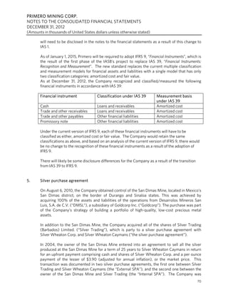 PRIMERO MINING CORP.
NOTES TO THE CONSOLIDATED FINANCIAL STATEMENTS
DECEMBER 31, 2012
(Amounts in thousands of United States dollars unless otherwise stated)

       will need to be disclosed in the notes to the financial statements as a result of this change to
       IAS 1.

       As of January 1, 2015, Primero will be required to adopt IFRS 9, “Financial Instruments”, which is
       the result of the first phase of the IASB’s project to replace IAS 39, “Financial Instruments:
       Recognition and Measurement”. The new standard replaces the current multiple classification
       and measurement models for financial assets and liabilities with a single model that has only
       two classification categories: amortized cost and fair value.
       As at December 31, 2012, the Company recognized and classified/measured the following
       financial instruments in accordance with IAS 39:

       Financial instrument              Classification under IAS 39         Measurement basis
                                                                             under IAS 39
       Cash                              Loans and receivables               Amortized cost
       Trade and other receivables       Loans and receivables               Amortized cost
       Trade and other payables          Other financial liabilities         Amortized cost
       Promissory note                   Other financial liabilities         Amortized cost

       Under the current version of IFRS 9, each of these financial instruments will have to be
       classified as either, amortized cost or fair value. The Company would retain the same
       classifications as above, and based on an analysis of the current version of IFRS 9, there would
       be no change to the recognition of these financial instruments as a result of the adoption of
       IFRS 9.

       There will likely be some disclosure differences for the Company as a result of the transition
       from IAS 39 to IFRS 9.


5.     Silver purchase agreement

       On August 6, 2010, the Company obtained control of the San Dimas Mine, located in Mexico’s
       San Dimas district, on the border of Durango and Sinaloa states. This was achieved by
       acquiring 100% of the assets and liabilities of the operations from Desarrolos Mineros San
       Luis, S.A. de C.V. (“DMSL”), a subsidiary of Goldcorp Inc. (“Goldcorp”). The purchase was part
       of the Company’s strategy of building a portfolio of high-quality, low-cost precious metal
       assets.

       In addition to the San Dimas Mine, the Company acquired all of the shares of Silver Trading
       (Barbados) Limited. (“Silver Trading”), which is party to a silver purchase agreement with
       Silver Wheaton Corp. and Silver Wheaton Caymans (“the silver purchase agreement”).

       In 2004, the owner of the San Dimas Mine entered into an agreement to sell all the silver
       produced at the San Dimas Mine for a term of 25 years to Silver Wheaton Caymans in return
       for an upfront payment comprising cash and shares of Silver Wheaton Corp. and a per ounce
       payment of the lesser of $3.90 (adjusted for annual inflation), or the market price. This
       transaction was documented in two silver purchase agreements, the first one between Silver
       Trading and Silver Wheaton Caymans (the “External SPA”), and the second one between the
       owner of the San Dimas Mine and Silver Trading (the “Internal SPA”). The Company was
                                                                                                        70
 