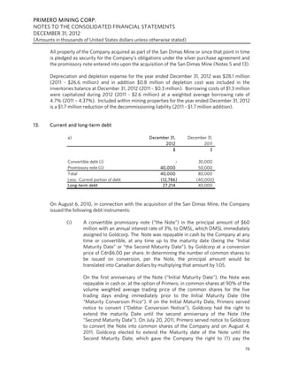 PRIMERO MINING CORP.
NOTES TO THE CONSOLIDATED FINANCIAL STATEMENTS
DECEMBER 31, 2012
(Amounts in thousands of United States dollars unless otherwise stated)

       All property of the Company acquired as part of the San Dimas Mine or since that point in time
       is pledged as security for the Company’s obligations under the silver purchase agreement and
       the promissory note entered into upon the acquisition of the San Dimas Mine (Notes 5 and 13).

       Depreciation and depletion expense for the year ended December 31, 2012 was $28.1 million
       (2011 - $26.6 million) and in addition $0.8 million of depletion cost was included in the
       inventories balance at December 31, 2012 (2011 - $0.3 million). Borrowing costs of $1.3 million
       were capitalized during 2012 (2011 - $2.6 million) at a weighted average borrowing rate of
       4.7% (2011 – 4.37%). Included within mining properties for the year ended December 31, 2012
       is a $1.7 million reduction of the decommissioning liability (2011 - $1.7 million addition).


13.    Current and long-term debt

               a)                                     December 31,        December 31,
                                                            2012                 2011
                                                                $                   $

               Convertible debt (i)                                -           30,000
               Promissory note (ii)                        40,000              50,000
               Total                                       40,000              80,000
               Less: Current portion of debt               (12,786)           (40,000)
               Long-term debt                               27,214             40,000



       On August 6, 2010, in connection with the acquisition of the San Dimas Mine, the Company
       issued the following debt instruments:

               (i)     A convertible promissory note (“the Note”) in the principal amount of $60
                       million with an annual interest rate of 3%, to DMSL, which DMSL immediately
                       assigned to Goldcorp. The Note was repayable in cash by the Company at any
                       time or convertible, at any time up to the maturity date (being the “Initial
                       Maturity Date” or “the Second Maturity Date”), by Goldcorp at a conversion
                       price of Cdn$6.00 per share. In determining the number of common shares to
                       be issued on conversion, per the Note, the principal amount would be
                       translated into Canadian dollars by multiplying that amount by 1.05.

                       On the first anniversary of the Note (“Initial Maturity Date”), the Note was
                       repayable in cash or, at the option of Primero, in common shares at 90% of the
                       volume weighted average trading price of the common shares for the five
                       trading days ending immediately prior to the Initial Maturity Date (the
                       “Maturity Conversion Price”). If on the Initial Maturity Date, Primero served
                       notice to convert (“Debtor Conversion Notice”), Goldcorp had the right to
                       extend the maturity Date until the second anniversary of the Note (the
                       “Second Maturity Date”). On July 20, 2011, Primero served notice to Goldcorp
                       to convert the Note into common shares of the Company and on August 4,
                       2011, Goldcorp elected to extend the Maturity date of the Note until the
                       Second Maturity Date, which gave the Company the right to (1) pay the

                                                                                                   78
 