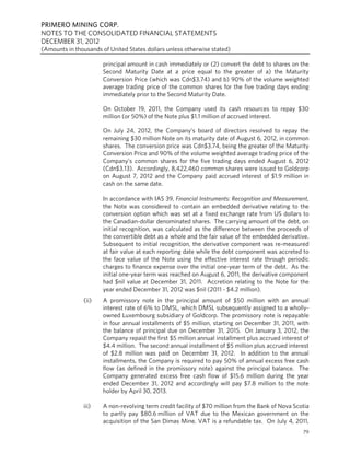 PRIMERO MINING CORP.
NOTES TO THE CONSOLIDATED FINANCIAL STATEMENTS
DECEMBER 31, 2012
(Amounts in thousands of United States dollars unless otherwise stated)

                       principal amount in cash immediately or (2) convert the debt to shares on the
                       Second Maturity Date at a price equal to the greater of a) the Maturity
                       Conversion Price (which was Cdn$3.74) and b) 90% of the volume weighted
                       average trading price of the common shares for the five trading days ending
                       immediately prior to the Second Maturity Date.

                       On October 19, 2011, the Company used its cash resources to repay $30
                       million (or 50%) of the Note plus $1.1 million of accrued interest.

                       On July 24, 2012, the Company’s board of directors resolved to repay the
                       remaining $30 million Note on its maturity date of August 6, 2012, in common
                       shares. The conversion price was Cdn$3.74, being the greater of the Maturity
                       Conversion Price and 90% of the volume weighted average trading price of the
                       Company’s common shares for the five trading days ended August 6, 2012
                       (Cdn$3.13). Accordingly, 8,422,460 common shares were issued to Goldcorp
                       on August 7, 2012 and the Company paid accrued interest of $1.9 million in
                       cash on the same date.

                       In accordance with IAS 39, Financial Instruments: Recognition and Measurement,
                       the Note was considered to contain an embedded derivative relating to the
                       conversion option which was set at a fixed exchange rate from US dollars to
                       the Canadian-dollar denominated shares. The carrying amount of the debt, on
                       initial recognition, was calculated as the difference between the proceeds of
                       the convertible debt as a whole and the fair value of the embedded derivative.
                       Subsequent to initial recognition, the derivative component was re-measured
                       at fair value at each reporting date while the debt component was accreted to
                       the face value of the Note using the effective interest rate through periodic
                       charges to finance expense over the initial one-year term of the debt. As the
                       initial one-year term was reached on August 6, 2011, the derivative component
                       had $nil value at December 31, 2011. Accretion relating to the Note for the
                       year ended December 31, 2012 was $nil (2011 - $4.2 million).
               (ii)    A promissory note in the principal amount of $50 million with an annual
                       interest rate of 6% to DMSL, which DMSL subsequently assigned to a wholly-
                       owned Luxembourg subsidiary of Goldcorp. The promissory note is repayable
                       in four annual installments of $5 million, starting on December 31, 2011, with
                       the balance of principal due on December 31, 2015. On January 3, 2012, the
                       Company repaid the first $5 million annual installment plus accrued interest of
                       $4.4 million. The second annual installment of $5 million plus accrued interest
                       of $2.8 million was paid on December 31, 2012. In addition to the annual
                       installments, the Company is required to pay 50% of annual excess free cash
                       flow (as defined in the promissory note) against the principal balance. The
                       Company generated excess free cash flow of $15.6 million during the year
                       ended December 31, 2012 and accordingly will pay $7.8 million to the note
                       holder by April 30, 2013.

               iii)    A non-revolving term credit facility of $70 million from the Bank of Nova Scotia
                       to partly pay $80.6 million of VAT due to the Mexican government on the
                       acquisition of the San Dimas Mine. VAT is a refundable tax. On July 4, 2011,
                                                                                                    79
 