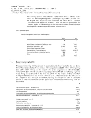 PRIMERO MINING CORP.
NOTES TO THE CONSOLIDATED FINANCIAL STATEMENTS
DECEMBER 31, 2012
(Amounts in thousands of United States dollars unless otherwise stated)

                           the Company received a refund of the $80.6 million of VAT. Interest on the
                           refund and the strengthening of the Mexican peso against the US dollar since
                           the August 2010 acquisition date increased the refund to $87.2 million.
                           Concurrently with the receipt of the VAT from the Mexican government, the
                           Company repaid all outstanding principal and interest on the $70 million non-
                           revolving term credit facility with the Bank of Nova Scotia.

        (b) Finance expense

                 Finance expense comprised the following:

                                                                                  2012          2011
                                                                                     $            $

                            Interest and accretion on convertible note              572        5,887
                            Interest on promissory note                           2,787        3,159
                            Interest and fees on VAT loan                           -            876
                            Capitalization of borrowing costs                    (1,287)      (2,595)
                            Accretion on decommissioning liability                  726          449
                            Other                                                     89          34
                                                                                 2,887         7,810



14.    Decommissioning liability

       The decommissioning liability consists of reclamation and closure costs for the San Dimas
       Mine. The undiscounted cash flow amount of the obligation was $28.9 million at the reporting
       date (2011 - $19.4 million) and the present value of the obligation was estimated at $8.3
       million (2011 - $9.4 million), calculated using a discount rate of 7.75% and reflecting payments
       made during and at the end of the mine life, which for the purpose of this calculation,
       management has assumed is in 23 years (2011 – 17 years). The discount rate of 7.75% used by
       the Company in 2012 and 2011 is based on prevailing risk-free pre-tax rates in Mexico for
       periods of time which coincide with the period over which the decommissioning costs are
       discounted.
                                                                                                        $

        Decomissioning liability - January 1, 2011                                                9,775
        Reduction in decomissioning liability due to discount rate change                        (2,565)
        Accretion expense                                                                           449
        Additions to decomissioning liability, net of reclamation expenditures                     1,714
        Decomissioning liability - December 31, 2011                                              9,373

        Change in estimate of mine life                                                          (1,654)
        Accretion expense                                                                           726
        Reclamation expenditures                                                                   (162)
        Decomissioning liability - December 31, 2012                                              8,283
        Less: Current portion of decomissioning liability                                        (2,182)
        Long-term portion of decomissioning liability                                             6,101

                                                                                                        80
 