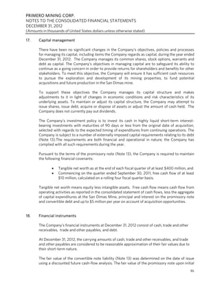 PRIMERO MINING CORP.
NOTES TO THE CONSOLIDATED FINANCIAL STATEMENTS
DECEMBER 31, 2012
(Amounts in thousands of United States dollars unless otherwise stated)

17.    Capital management

       There have been no significant changes in the Company’s objectives, policies and processes
       for managing its capital, including items the Company regards as capital, during the year ended
       December 31, 2012. The Company manages its common shares, stock options, warrants and
       debt as capital. The Company’s objectives in managing capital are to safeguard its ability to
       continue as a going concern in order to provide returns for shareholders and benefits for other
       stakeholders. To meet this objective, the Company will ensure it has sufficient cash resources
       to pursue the exploration and development of its mining properties, to fund potential
       acquisitions and future production in the San Dimas mine.

       To support these objectives the Company manages its capital structure and makes
       adjustments to it in light of changes in economic conditions and risk characteristics of its
       underlying assets. To maintain or adjust its capital structure, the Company may attempt to
       issue shares, issue debt, acquire or dispose of assets or adjust the amount of cash held. The
       Company does not currently pay out dividends.

       The Company’s investment policy is to invest its cash in highly liquid short-term interest-
       bearing investments with maturities of 90 days or less from the original date of acquisition,
       selected with regards to the expected timing of expenditures from continuing operations. The
       Company is subject to a number of externally imposed capital requirements relating to its debt
       (Note 13).The requirements are both financial and operational in nature; the Company has
       complied with all such requirements during the year.

       Pursuant to the terms of the promissory note (Note 13), the Company is required to maintain
       the following financial covenants:

                  Tangible net worth as at the end of each fiscal quarter of at least $400 million, and
                  Commencing on the quarter ended September 30, 2011, free cash flow of at least
                   $10 million, calculated on a rolling four fiscal quarter basis.

       Tangible net worth means equity less intangible assets. Free cash flow means cash flow from
       operating activities as reported in the consolidated statement of cash flows, less the aggregate
       of capital expenditures at the San Dimas Mine, principal and interest on the promissory note
       and convertible debt and up to $5 million per year on account of acquisition opportunities.


18.    Financial instruments

       The Company’s financial instruments at December 31, 2012 consist of cash, trade and other
       receivables, trade and other payables, and debt.

       At December 31, 2012, the carrying amounts of cash, trade and other receivables, and trade
       and other payables are considered to be reasonable approximation of their fair values due to
       their short-term nature.

       The fair value of the convertible note liability (Note 13) was determined on the date of issue
       using a discounted future cash-flow analysis. The fair value of the promissory note upon initial
                                                                                                      86
 