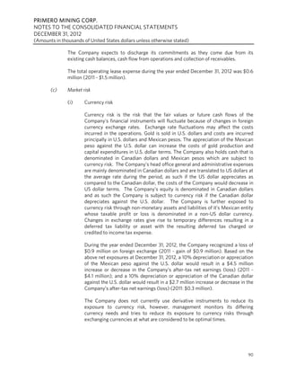 PRIMERO MINING CORP.
NOTES TO THE CONSOLIDATED FINANCIAL STATEMENTS
DECEMBER 31, 2012
(Amounts in thousands of United States dollars unless otherwise stated)

               The Company expects to discharge its commitments as they come due from its
               existing cash balances, cash flow from operations and collection of receivables.

               The total operating lease expense during the year ended December 31, 2012 was $0.6
               million (2011 - $1.5 million).

       (c)     Market risk

               (i)     Currency risk

                       Currency risk is the risk that the fair values or future cash flows of the
                       Company’s financial instruments will fluctuate because of changes in foreign
                       currency exchange rates. Exchange rate fluctuations may affect the costs
                       incurred in the operations. Gold is sold in U.S. dollars and costs are incurred
                       principally in U.S. dollars and Mexican pesos. The appreciation of the Mexican
                       peso against the U.S. dollar can increase the costs of gold production and
                       capital expenditures in U.S. dollar terms. The Company also holds cash that is
                       denominated in Canadian dollars and Mexican pesos which are subject to
                       currency risk. The Company’s head office general and administrative expenses
                       are mainly denominated in Canadian dollars and are translated to US dollars at
                       the average rate during the period, as such if the US dollar appreciates as
                       compared to the Canadian dollar, the costs of the Company would decrease in
                       US dollar terms. The Company’s equity is denominated in Canadian dollars
                       and as such the Company is subject to currency risk if the Canadian dollar
                       depreciates against the U.S. dollar. The Company is further exposed to
                       currency risk through non-monetary assets and liabilities of it’s Mexican entity
                       whose taxable profit or loss is denominated in a non-US dollar currency.
                       Changes in exchange rates give rise to temporary differences resulting in a
                       deferred tax liability or asset with the resulting deferred tax charged or
                       credited to income tax expense.

                       During the year ended December 31, 2012, the Company recognized a loss of
                       $0.9 million on foreign exchange (2011 - gain of $0.9 million). Based on the
                       above net exposures at December 31, 2012, a 10% depreciation or appreciation
                       of the Mexican peso against the U.S. dollar would result in a $4.5 million
                       increase or decrease in the Company’s after-tax net earnings (loss) (2011 -
                       $4.1 million); and a 10% depreciation or appreciation of the Canadian dollar
                       against the U.S. dollar would result in a $2.7 million increase or decrease in the
                       Company’s after-tax net earnings (loss) (2011: $0.3 million).

                       The Company does not currently use derivative instruments to reduce its
                       exposure to currency risk, however, management monitors its differing
                       currency needs and tries to reduce its exposure to currency risks through
                       exchanging currencies at what are considered to be optimal times.




                                                                                                      90
 