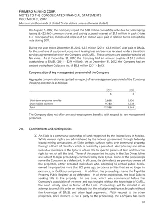 PRIMERO MINING CORP.
NOTES TO THE CONSOLIDATED FINANCIAL STATEMENTS
DECEMBER 31, 2012
(Amounts in thousands of United States dollars unless otherwise stated)

       On August 7, 2012, the Company repaid the $30 million convertible note due to Goldcorp by
       issuing 8,422,460 common shares and paying accrued interest of $1.9 million in cash (Note
       13). Principal of $30 million and interest of $1.1 million were paid in relation to the convertible
       note during 2011.

       During the year ended December 31, 2012, $2.5 million (2011 - $3.8 million) was paid to DMSL
       for the purchase of equipment, equipment leasing fees and services received under a transition
       services agreement between the Company and DMSL. These amounts are considered to be at
       fair value. As at December 31, 2012, the Company had an amount payable of $2.3 million
       outstanding to DMSL (2011 - $2.9 million). As at December 31, 2012, the Company had an
       amount owing from Goldcorp Inc. of $0.3 million (2011 - $nil).

       Compensation of key management personnel of the Company

       Aggregate compensation recognized in respect of key management personnel of the Company
       including directors is as follows:

                                                                         2012               2011
                                                                            $                 $

        Short-term employee benefits                                    2,868              2,906
        Share-based payment                                             9,730              5,338
        Total                                                          12,598              8,244

       The Company does not offer any post-employment benefits with respect to key management
       personnel.


20.    Commitments and contingencies

           (a) An Ejido is a communal ownership of land recognized by the federal laws in Mexico.
               While mineral rights are administered by the federal government through federally
               issued mining concessions, an Ejido controls surface rights over communal property
               through a Board of Directors which is headed by a president. An Ejido may also allow
               individual members of the Ejido to obtain title to specific parcels of land and thus the
               right to rent or sell the land. Three of the properties included in the San Dimas Mine
               are subject to legal proceedings commenced by local Ejidos. None of the proceedings
               name the Company as a defendant; in all cases, the defendants are previous owners of
               the properties, either deceased individuals who, according to certain public deeds,
               owned the properties more than 80 years ago, corporate entities that are no longer in
               existence, or Goldcorp companies. In addition, the proceedings name the Tayoltita
               Property Public Registry as co-defendant. In all three proceedings, the local Ejido is
               seeking title to the property. In one case, which was commenced before the
               Company’s acquisition of the mine and was brought without the knowledge of DMSL,
               the court initially ruled in favour of the Ejido. Proceedings will be initiated in an
               attempt to annul this order on the basis that the initial proceeding was brought without
               the knowledge of DMSL and other legal arguments. With respect to the other
               properties, since Primero is not a party to the proceeding, the Company has been

                                                                                                       92
 