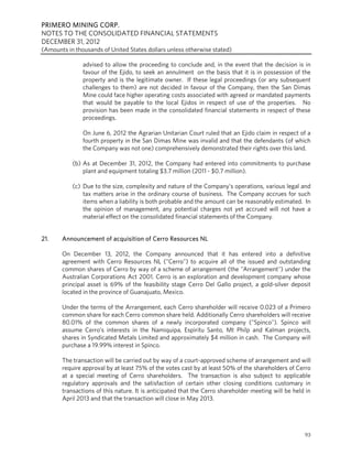 PRIMERO MINING CORP.
NOTES TO THE CONSOLIDATED FINANCIAL STATEMENTS
DECEMBER 31, 2012
(Amounts in thousands of United States dollars unless otherwise stated)

               advised to allow the proceeding to conclude and, in the event that the decision is in
               favour of the Ejido, to seek an annulment on the basis that it is in possession of the
               property and is the legitimate owner. If these legal proceedings (or any subsequent
               challenges to them) are not decided in favour of the Company, then the San Dimas
               Mine could face higher operating costs associated with agreed or mandated payments
               that would be payable to the local Ejidos in respect of use of the properties. No
               provision has been made in the consolidated financial statements in respect of these
               proceedings.

               On June 6, 2012 the Agrarian Unitarian Court ruled that an Ejido claim in respect of a
               fourth property in the San Dimas Mine was invalid and that the defendants (of which
               the Company was not one) comprehensively demonstrated their rights over this land.

           (b) As at December 31, 2012, the Company had entered into commitments to purchase
               plant and equipment totaling $3.7 million (2011 - $0.7 million).

           (c) Due to the size, complexity and nature of the Company’s operations, various legal and
               tax matters arise in the ordinary course of business. The Company accrues for such
               items when a liability is both probable and the amount can be reasonably estimated. In
               the opinion of management, any potential charges not yet accrued will not have a
               material effect on the consolidated financial statements of the Company.


21.    Announcement of acquisition of Cerro Resources NL

       On December 13, 2012, the Company announced that it has entered into a definitive
       agreement with Cerro Resources NL ("Cerro") to acquire all of the issued and outstanding
       common shares of Cerro by way of a scheme of arrangement (the "Arrangement") under the
       Australian Corporations Act 2001. Cerro is an exploration and development company whose
       principal asset is 69% of the feasibility stage Cerro Del Gallo project, a gold-silver deposit
       located in the province of Guanajuato, Mexico.

       Under the terms of the Arrangement, each Cerro shareholder will receive 0.023 of a Primero
       common share for each Cerro common share held. Additionally Cerro shareholders will receive
       80.01% of the common shares of a newly incorporated company ("Spinco"). Spinco will
       assume Cerro's interests in the Namiquipa, Espiritu Santo, Mt Philp and Kalman projects,
       shares in Syndicated Metals Limited and approximately $4 million in cash. The Company will
       purchase a 19.99% interest in Spinco.

       The transaction will be carried out by way of a court-approved scheme of arrangement and will
       require approval by at least 75% of the votes cast by at least 50% of the shareholders of Cerro
       at a special meeting of Cerro shareholders. The transaction is also subject to applicable
       regulatory approvals and the satisfaction of certain other closing conditions customary in
       transactions of this nature. It is anticipated that the Cerro shareholder meeting will be held in
       April 2013 and that the transaction will close in May 2013.




                                                                                                     93
 