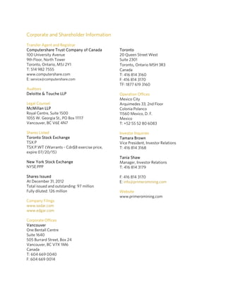 Corporate and Shareholder Information
Transfer Agent and Registrar
Computershare Trust Company of Canada        Toronto
100 University Avenue                        20 Queen Street West
9th Floor, North Tower                       Suite 2301
Toronto, Ontario, M5J 2Y1                    Toronto, Ontario M5H 3R3 
T: 514 982 7555                              Canada
www.computershare.com                        T: 416 814 3160
E: service@computershare.com                 F: 416 814 3170
                                             TF: 1877 619 3160
Auditors
Deloitte & Touche LLP                        Operation Offices
                                             Mexico City
Legal Counsel                                Arquimedes 33, 2nd Floor
McMillan LLP                                 Colonia Polanco
Royal Centre, Suite 1500                     11560 Mexico, D. F.
1055 W. Georgia St., PO Box 11117            Mexico
Vancouver, BC V6E 4N7                        T: +52 55 52 80 6083

Shares Listed                                Investor Inquiries
Toronto Stock Exchange                       Tamara Brown
TSX:P                                        Vice President, Investor Relations
TSX:P.WT (Warrants - Cdn$8 exercise price,   T: 416 814 3168
expire 07/20/15)
                                             Tania Shaw 
New York Stock Exchange                      Manager, Investor Relations
NYSE:PPP                                     T: 416 814 3179

Shares Issued                                F: 416 814 3170
At December 31, 2012                         E: info@primeromining.com 
Total issued and outstanding: 97 million
Fully diluted: 126 million                   Website 
                                             www.primeromining.com
Company Filings                               
www.sedar.com 
www.edgar.com                                 

Corporate Offices                             
Vancouver
One Bentall Centre                            
Suite 1640
505 Burrard Street, Box 24                    
Vancouver, BC V7X 1M6
Canada                                        
T: 604 669 0040
F: 604 669 0014                               
 