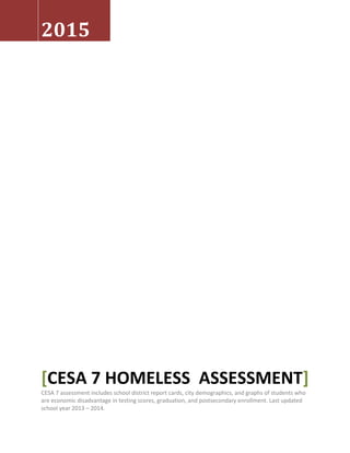 2015
[CESA 7 HOMELESS ASSESSMENT]
CESA 7 assessment includes school district report cards, city demographics, and graphs of students who
are economic disadvantage in testing scores, graduation, and postsecondary enrollment. Last updated
school year 2013 – 2014.
 