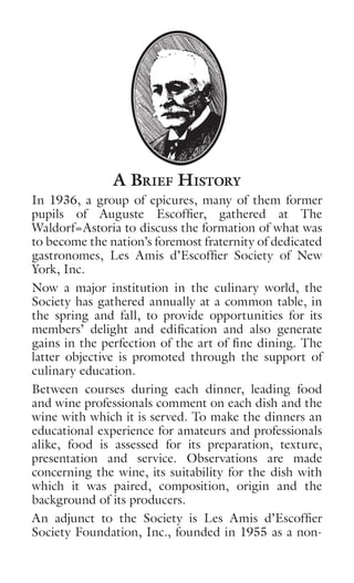 A Brief History
In 1936, a group of epicures, many of them former
pupils of Auguste Escoffier, gathered at The
Waldorf=Astoria to discuss the formation of what was
to become the nation’s foremost fraternity of dedicated
gastronomes, Les Amis d’Escoffier Society of New
York, Inc.
Now a major institution in the culinary world, the
Society has gathered annually at a common table, in
the spring and fall, to provide opportunities for its
members’ delight and edification and also generate
gains in the perfection of the art of fine dining. The
latter objective is promoted through the support of
culinary education.
Between courses during each dinner, leading food
and wine professionals comment on each dish and the
wine with which it is served. To make the dinners an
educational experience for amateurs and professionals
alike, food is assessed for its preparation, texture,
presentation and service. Observations are made
concerning the wine, its suitability for the dish with
which it was paired, composition, origin and the
background of its producers.
An adjunct to the Society is Les Amis d’Escoffier
Society Foundation, Inc., founded in 1955 as a non-
 