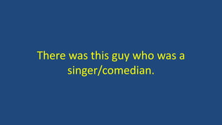 There was this guy who was a
singer/comedian.
 