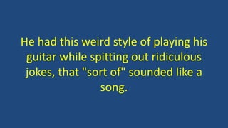 He had this weird style of playing his
guitar while spitting out ridiculous
jokes, that "sort of" sounded like a
song.
 