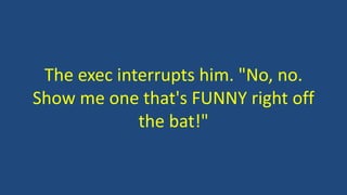 The exec interrupts him. "No, no.
Show me one that's FUNNY right off
the bat!"
 