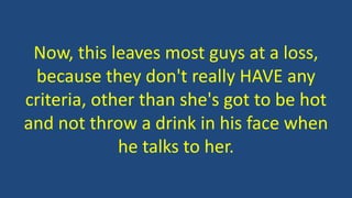 Now, this leaves most guys at a loss,
because they don't really HAVE any
criteria, other than she's got to be hot
and not throw a drink in his face when
he talks to her.
 