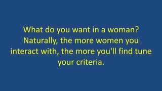 What do you want in a woman?
Naturally, the more women you
interact with, the more you'll find tune
your criteria.
 