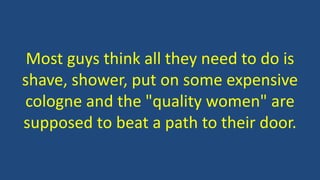 Most guys think all they need to do is
shave, shower, put on some expensive
cologne and the "quality women" are
supposed to beat a path to their door.
 