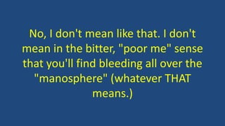 No, I don't mean like that. I don't
mean in the bitter, "poor me" sense
that you'll find bleeding all over the
"manosphere" (whatever THAT
means.)
 