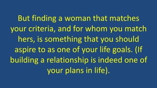 But finding a woman that matches
your criteria, and for whom you match
hers, is something that you should
aspire to as one of your life goals. (If
building a relationship is indeed one of
your plans in life).
 