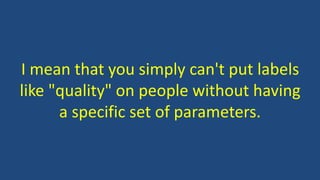 I mean that you simply can't put labels
like "quality" on people without having
a specific set of parameters.
 
