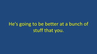 He's going to be better at a bunch of
stuff that you.
 