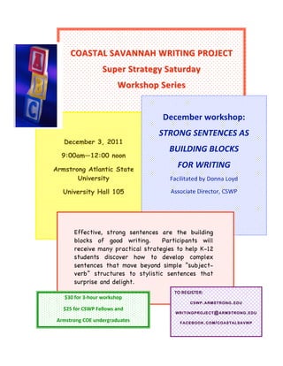  
                                    December workshop: 

                COASTAL SAVANNAH WRITING PROJECT 
                         STRONG SENTENCES AS 
                                  BUILDING BLOCKS 
                              Super Strategy Saturday  
                                           FOR WRITING 
                                    Workshop Series  
                                     Facilitated by Donna Loyd 



  
                                                      
                                         Associate Director, CSWP              

                                                          December workshop: 
       
                                                         STRONG SENTENCES AS 
              December 3, 2011
                                                             BUILDING BLOCKS 
          9:00am—12:00 noon

     Armstrong Atlantic State
                                                                 FOR WRITING 
            University                                        Facilitated by Donna Loyd 

              University Hall 105                             Associate Director, CSWP 



           
                  Effective, strong sentences are the building
                  blocks of good writing.      Participants will
                  receive many practical strategies to help K-12
                  students discover how to develop complex
                  sentences that move beyond simple “subject-
                  verb” structures to stylistic sentences that
                  surprise and delight.
                                                                TO REGISTER: 
              $30 for 3‐hour workshop 
                                                                         CSWP . ARMSTRONG . EDU
              $25 for CSWP Fellows and  
                                                                WRITINGPROJECT @ ARMSTRONG . EDU

      Armstrong COE undergraduates                                   FACEBOOK . COM / COASTALSAVWP
 