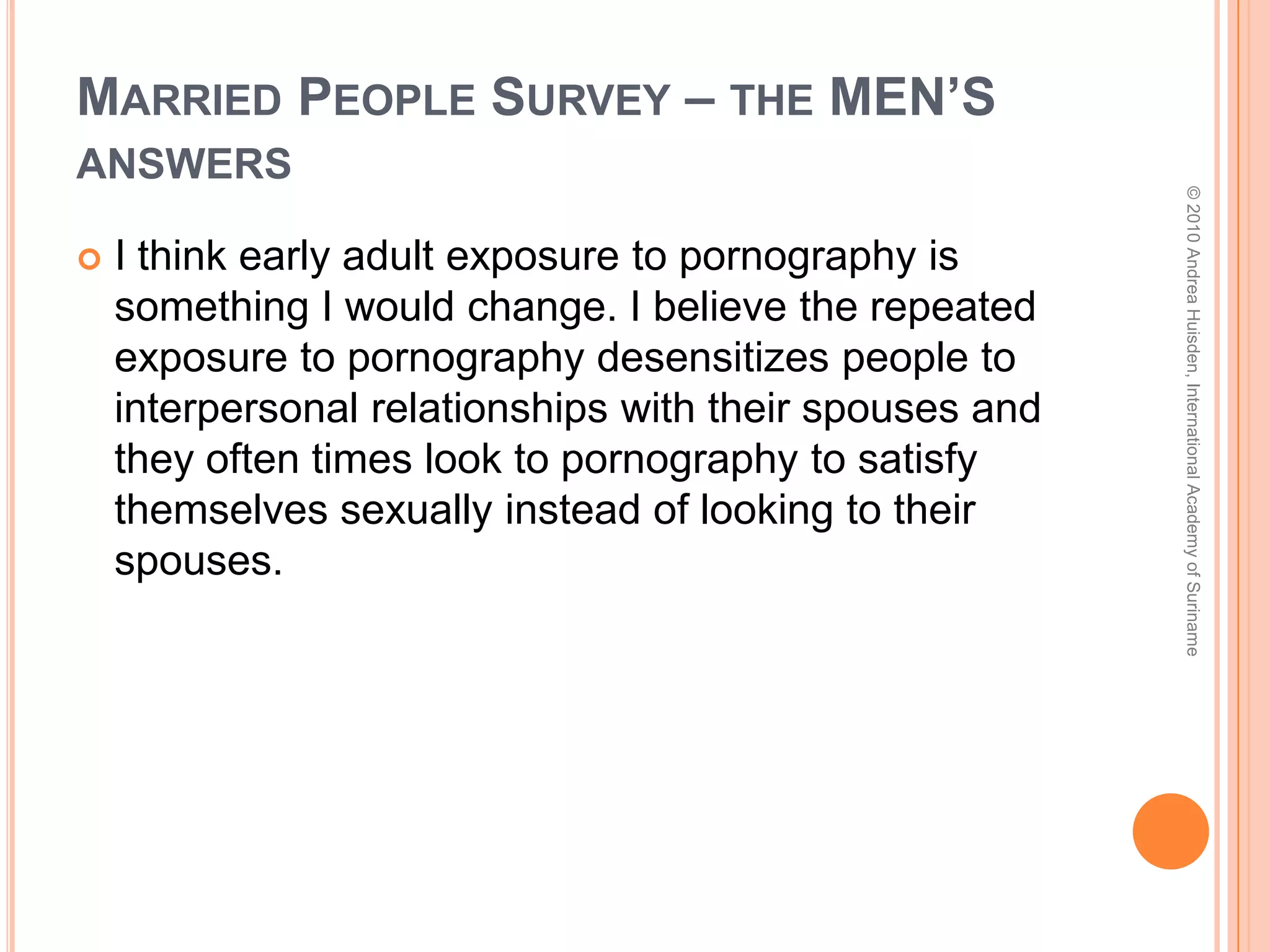 Married People Survey – the WOMEN’s answersI should not have focused so much on boys and wanting to love someone so desperately before I was at a point I could marry and it was good to feel those emotions. I should have protected my heart and mind better. Loving someone before it is time to love your husband for the rest of your life, gives away a part of yourself, and invites that person into your mind, years later, when the only person you want to feel love for is your mate. If you are not at a point in your life where you are able to get married, you are not at a point to focus on being in love. © 2010 Andrea Huisden, International Academy of Suriname