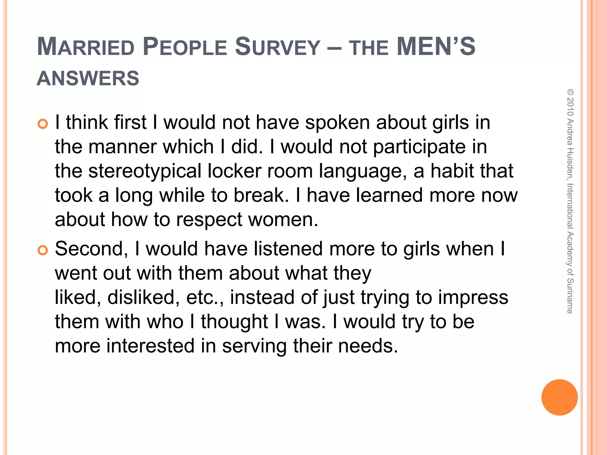 Married People Survey – the MEN’S answersNot get myself addicted to pornography -  that has been a lifelong battle for me to gain victory over and has been the root of several gut wrenching conversations in our marriage over the years…[My wife] and I were already dating by that point, so I would go back and redo the way we were in relationship… this has been a point of conversation for us over the years: “if we could go back, we would have stayed pure.”I wonder if my marriage would be stronger if I had not engaged in pre-marital sex?   © 2010 Andrea Huisden, International Academy of Suriname