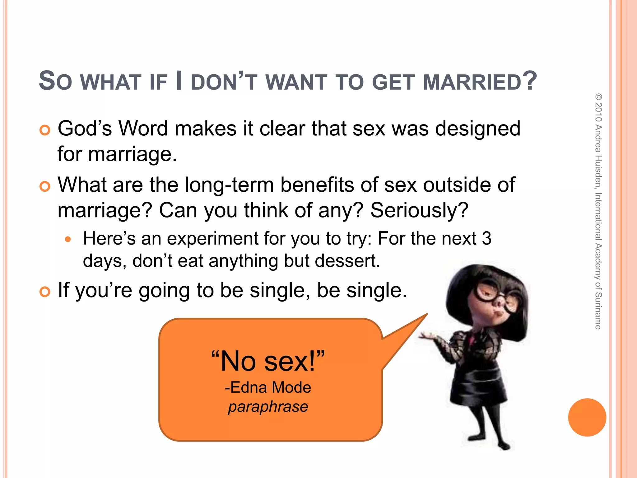 So what was God’s purpose for Sex?“The LORD God said, ‘It is not good for the man to be alone. I will make a helper suitable for him.’… Then the LORD God made a woman from the rib he had taken out of the man, and he brought her to the man… Adam and his wife were both naked, and they felt no shame.” (Gen. 2:22-25)Have you read the Song of Solomon?!God intended sex for:Procreation (to make babies)Recreation (to give husbands and wives another way to enjoy one another)© 2010 Andrea Huisden, International Academy of Suriname