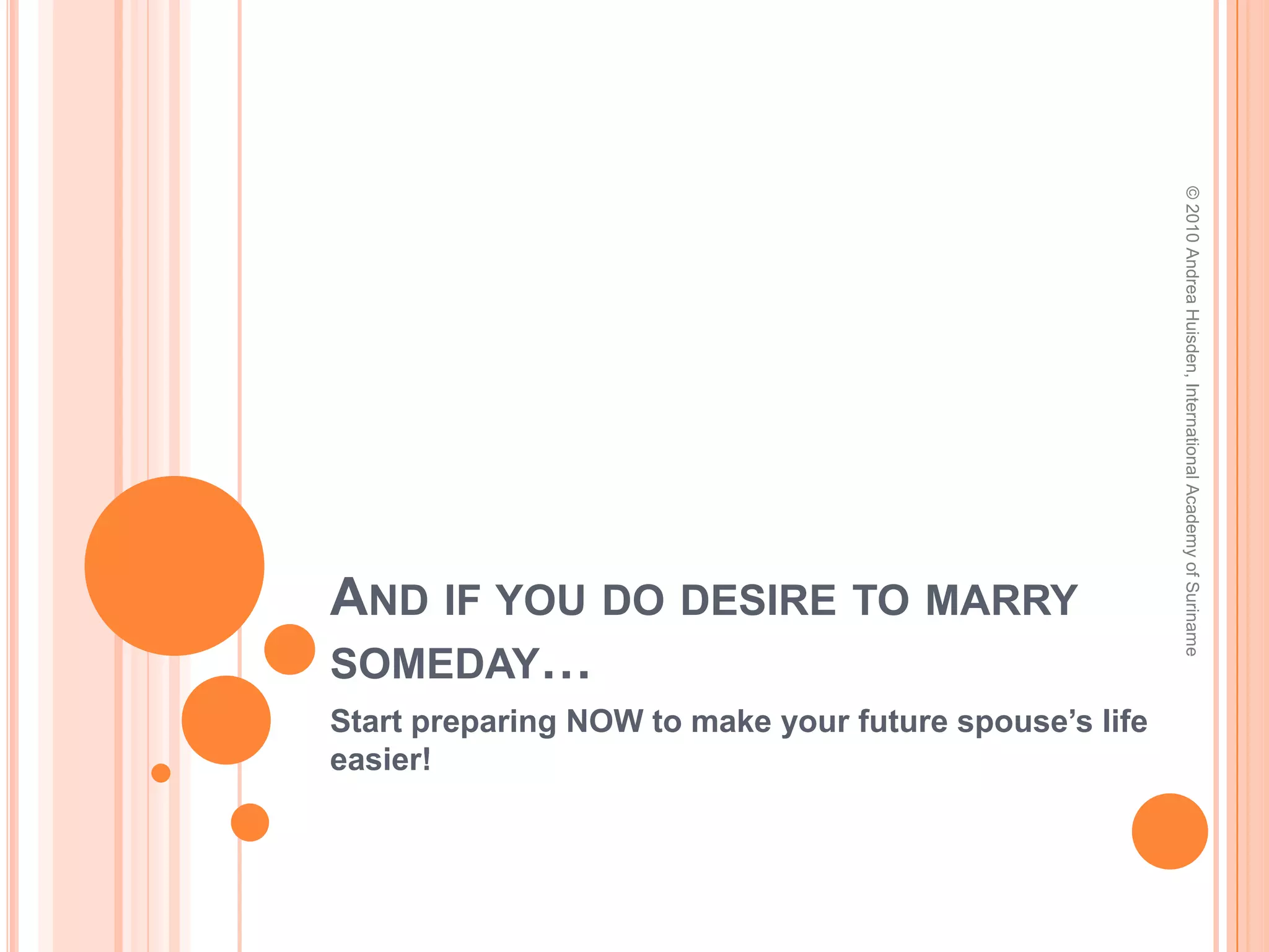 And after people fouled up what God intended to be Beautiful…Over in the New Testament, Paul’s encouragements about marriage are not really all that encouraging:“Now to the unmarried and the widows I say: It is good for them to stay unmarried, as I do. But if they cannot control themselves, they should marry, for it is better to marry than to burn with passion.” (I Cor. 7:8-9)“But those who marry will face many troubles in this life, and I want to spare you this.” (1 Cor. 7:28b)© 2010 Andrea Huisden, International Academy of Suriname