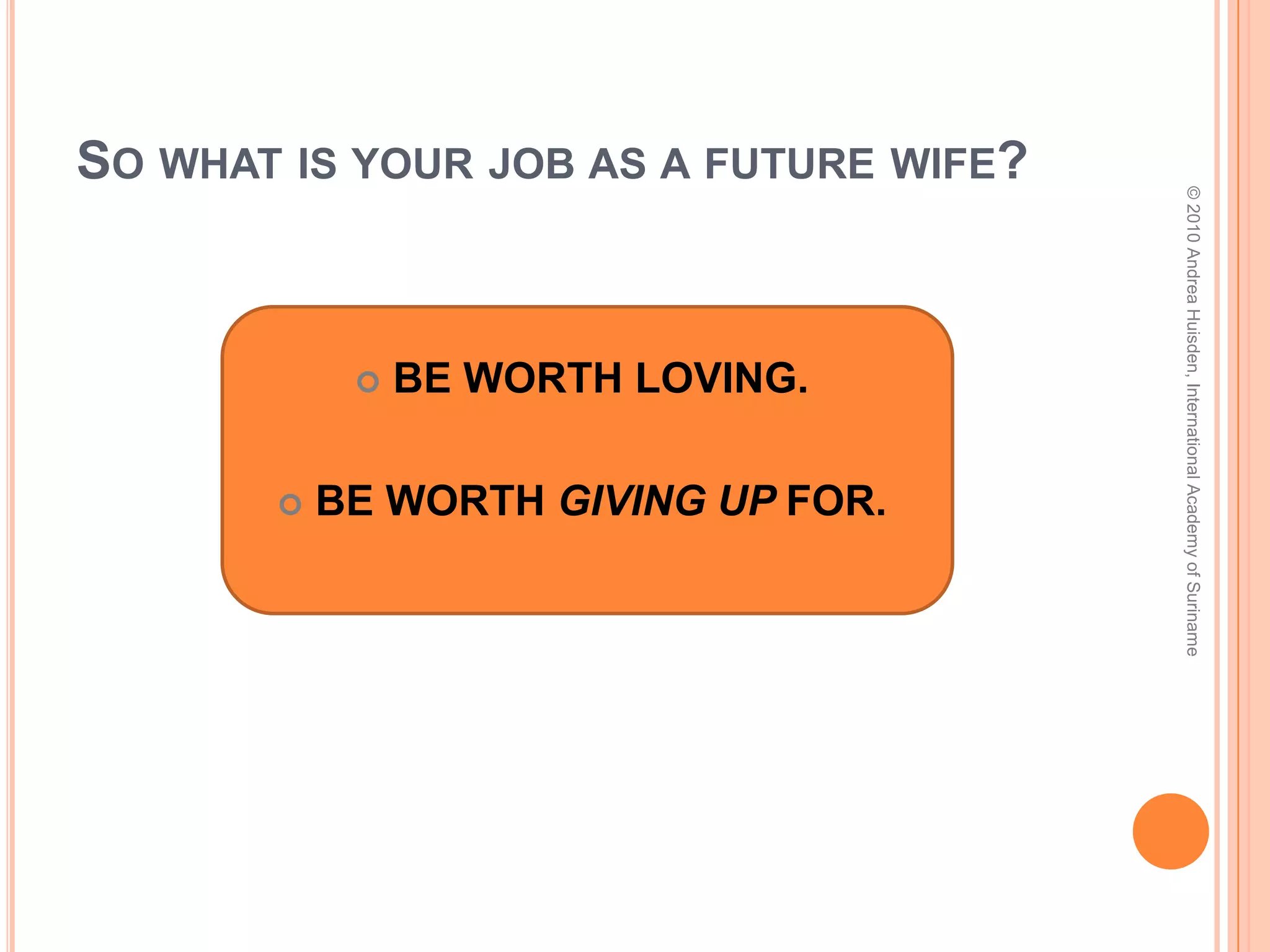 So what is your job as a future husband?© 2010 Andrea Huisden, International Academy of SurinameBE WORTH SUBMITTING TO.BE WORTH RESPECTING.