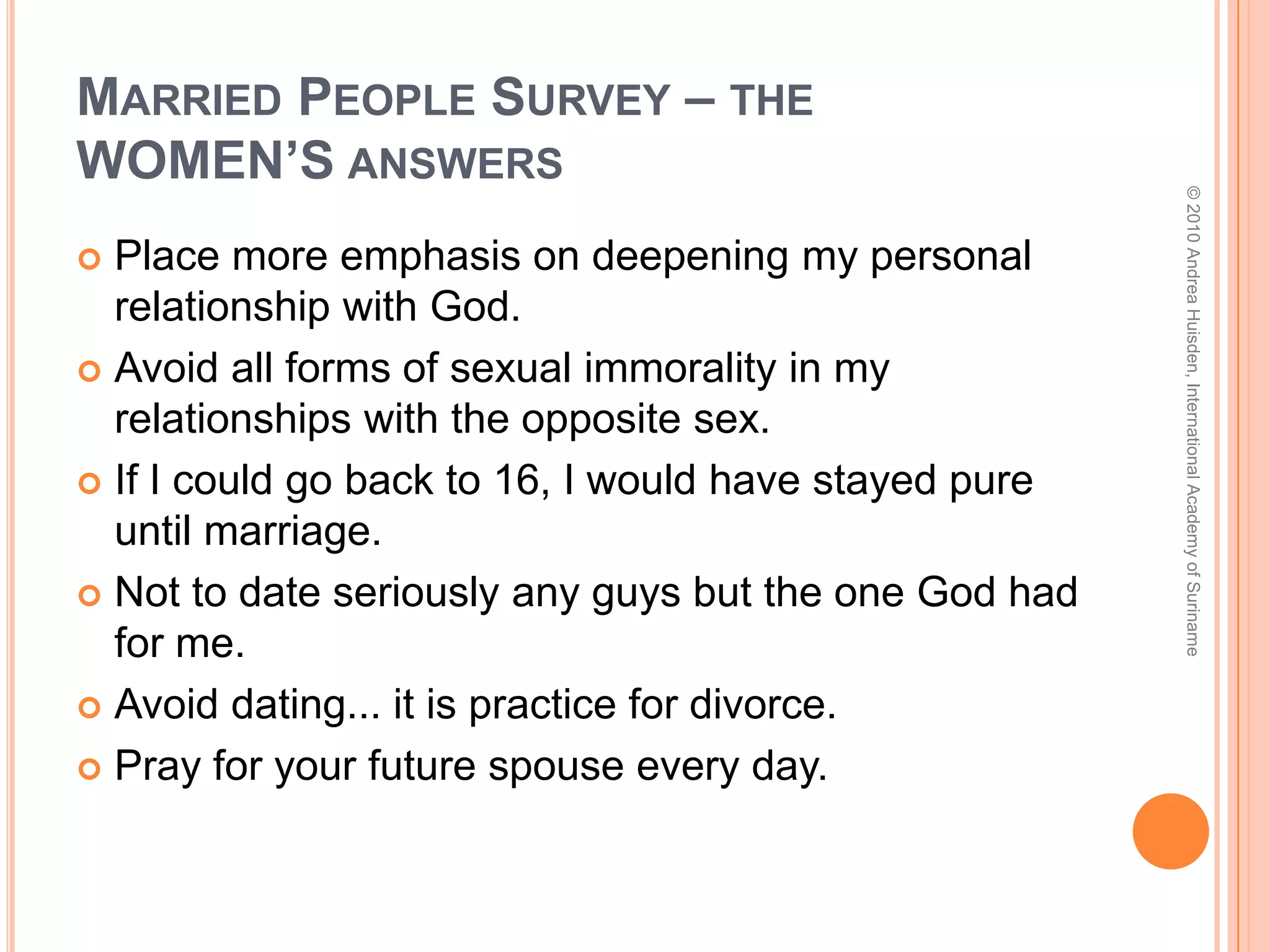 Married People Survey – who?Married peopleMen and womenOld (60+) and young (including 20-somethings married just a few years)Christians and non-ChristiansOccupations include stock brokers, educators, people in the entertainment industry, private industry, university community, homemakers, administrators…© 2010 Andrea Huisden, International Academy of Suriname