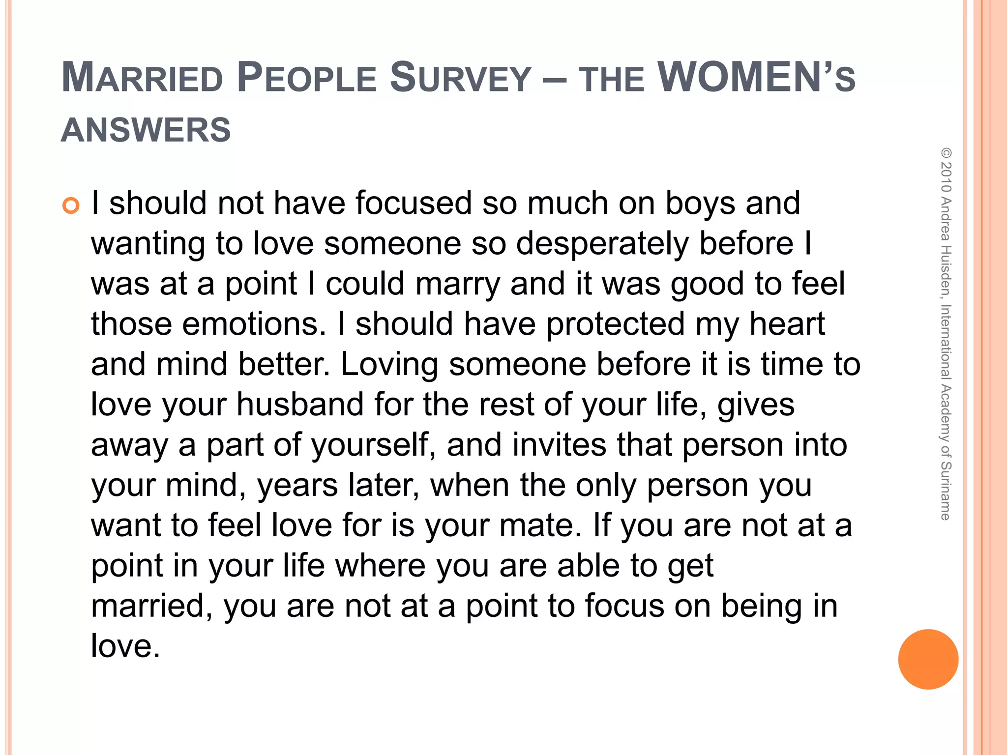Married People Survey – the WOMEN’S answersPlace more emphasis on deepening my personal relationship with God. Avoid all forms of sexual immorality in my relationships with the opposite sex.If I could go back to 16, I would have stayed pure until marriage. Not to date seriously any guys but the one God had for me.Avoid dating... it is practice for divorce.  Pray for your future spouse every day. © 2010 Andrea Huisden, International Academy of Suriname