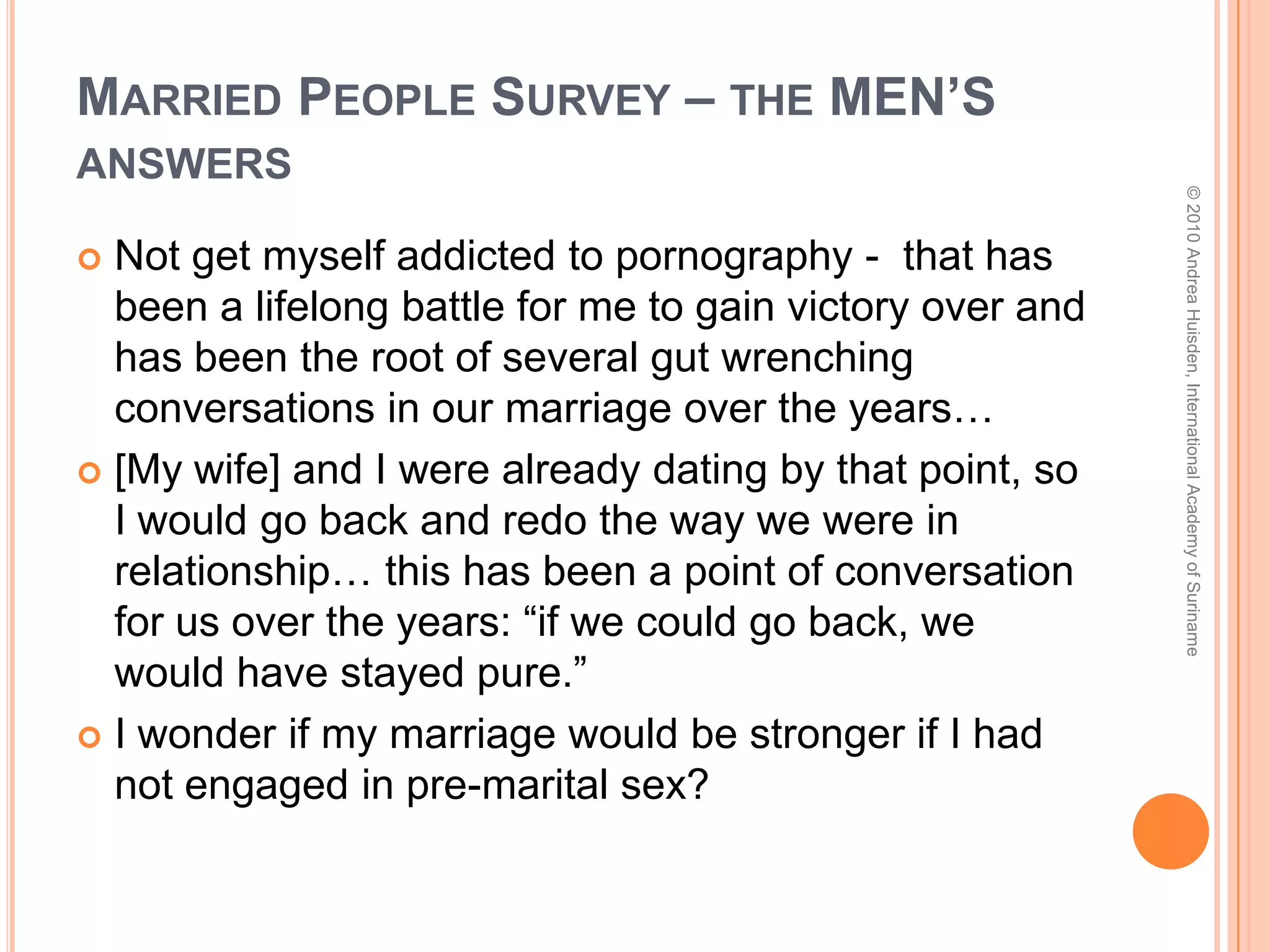 Married People Survey – the WOMEN’s answersFocus more on being all that I could be personally and professionally.  Spend less time being someone’s girlfriend and trying to make them happy. This would enable me to bring more to the relationship that will ultimately count the most.I was not saved at 16. I honestly thought I would not even be alive past 21. I guess I would have chosen my friends more carefully and I would have worked harder at having a good relationship with my parents despite family issues that were going on at the time. © 2010 Andrea Huisden, International Academy of Suriname